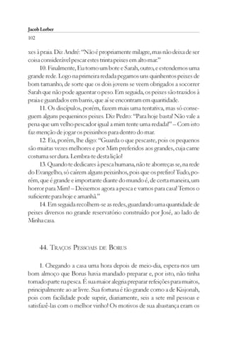 Jacob Lorber
102

xes à praia. Diz André: “Não é propriamente milagre, mas não deixa de ser
coisa considerável pescar estes trinta peixes em alto mar.”
     10. Finalmente, Eu tomo um bote e Sarah, outro, e estendemos uma
grande rede. Logo na primeira redada pegamos uns quinhentos peixes de
bom tamanho, de sorte que os dois jovens se veem obrigados a socorrer
Sarah que não pode aguentar o peso. Em seguida, os peixes são trazidos à
praia e guardados em barris, que aí se encontram em quantidade.
     11. Os discípulos, porém, fazem mais uma tentativa, mas só conse-
guem alguns pequeninos peixes. Diz Pedro: “Para hoje basta! Não vale a
pena que um velho pescador igual a mim tente uma redada!” – Com isto
faz menção de jogar os peixinhos para dentro do mar.
     12. Eu, porém, lhe digo: “Guarda o que pescaste, pois os pequenos
são muitas vezes melhores e por Mim preferidos aos grandes, cuja carne
costuma ser dura. Lembra-te desta lição!
     13. Quando te dedicares à pesca humana, não te aborreças se, na rede
do Evangelho, só caírem alguns peixinhos, pois que os prefiro! Tudo, po-
rém, que é grande e importante diante do mundo é, de certa maneira, um
horror para Mim! – Deixemos agora a pesca e vamos para casa! Temos o
suficiente para hoje e amanhã.”
     14. Em seguida recolhem-se as redes, guardando uma quantidade de
peixes diversos no grande reservatório construído por José, ao lado de
Minha casa.



      44. TRAÇOS PESSOAIS DE BORUS

      1. Chegando a casa uma hora depois de meio-dia, espera-nos um
bom almoço que Borus havia mandado preparar e, por isto, não tinha
tomado parte na pesca. É sua maior alegria preparar refeições para muitos,
principalmente ao ar livre. Sua fortuna é tão grande como a de Kisjonah,
pois com facilidade pode suprir, diariamente, seis a sete mil pessoas e
satisfazê-las com o melhor vinho! Os motivos de sua abastança eram os
 