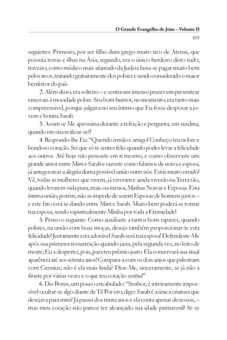 O Grande Evangelho de João – Volume II
                                                                            103

seguintes: Primeiro, por ser filho dum grego muito rico de Atenas, que
possuía terras e ilhas na Ásia; segundo, era o único herdeiro disto tudo;
terceiro, como médico mais afamado da Judeia fazia-se pagar muito bem
pelos ricos, tratando gratuitamente dos pobres e sendo considerado o maior
benfeitor do país.
      2. Além disso, era solteiro – e sentia um imenso prazer em presentear
enxovais à mocidade pobre. Seu bom humor, no momento, era tanto mais
compreensível, porque julgava no seu íntimo que Eu fosse desposar a jo-
vem e bonita Sarah.
      3. Assim se Me aproxima durante a refeição e pergunta, em surdina,
quando isto iria realizar-se?!
      4. Respondo-lhe Eu: “Querido irmão e amigo! Conheço teu nobre e
bondoso coração. Sei que só te sentes feliz quando podes levar a felicidade
aos outros. Até hoje não pensaste em ti mesmo, e como observaste um
grande amor entre Mim e Sarah e ouviste como falamos de noiva e esposa,
já antegozavas a alegria duma possível união entre nós. Estás muito errado!
Vê, todas as mulheres que vivem, já viveram e ainda viverão na Terra são,
quando levarem vida pura, mais ou menos, Minhas Noivas e Esposas. Esta
íntima união, porém, não as impede de serem Esposas de homens justos –
e este fato está se dando entre Mim e Sarah. Muito bem poderá se tornar
tua esposa, sendo espiritualmente Minha por toda a Eternidade!
      5. Penso o seguinte: Como auxiliaste a tantos bons rapazes, quando
pobres, na união com boas moças, desejo também proporcionar-te esta
felicidade! Justamente esta adorável Sarah será tua esposa! Defendeste-Me
após sua primeira ressurreição quando jazia, pela segunda vez, no leito de
morte; Eu a despertei, pois, para teu prêmio justo. Ela conservará sua atual
aparência até aos setenta anos! Compara-a com os dois anjos que palestram
com Cirenius; não é ela mais linda? Dize-Me, sinceramente, se já não a
fitaste por várias vezes e o que teu coração sentiu!”
      6. Diz Borus, um pouco encabulado: “Senhor, é inteiramente impos-
sível ocultar-se algo diante de Ti! Por isto, digo: Sarah é a única criatura que
desejava para mim! Já passei dos trinta anos e ela conta apenas dezesseis, –
mas meu coração não parece ter alcançado sua idade primaveril! Se se
 
