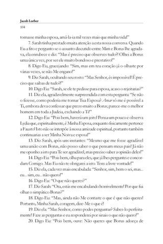 Jacob Lorber
104

tornasse minha esposa, amá-la-ia mil vezes mais que minha vida!”
      7. Sarah tinha prestado muita atenção a esta nossa conversa. Quando
Eu a fito e pergunto se o assunto discutido entre Mim e Borus lhe agrada-
va, ela enrubece e diz: “Mas é preciso que observes tudo?! Olhei a Borus
uma única vez, por ser ele muito bondoso e prestativo!”
      8. Digo Eu, gracejando: “Sim, mas em teu coração já o olhaste por
várias vezes, se não Me engano!”
      9. Diz Sarah, ocultando seu rosto: “Mas Senhor, és impossível! É pre-
ciso que saibas de tudo?!”
      10. Digo Eu: “Sarah, se ele te pedisse para esposa, acaso o rejeitarias?”
      11. Diz ela, agradavelmente surpreendida com esta pergunta: “Se não
o fizesse, como poderia me tornar Tua Esposa? Amar só me é possível a
Ti, embora deva confessar que prezo muito a Borus; parece-me o melhor
homem em toda a Judeia, excluindo a Ti!”
      12. Digo Eu: “Pois bem, haverá um jeito! Pensa um pouco e observa
Lydia que, espiritualmente, é Minha Esposa, enquanto fisicamente pertence
a Fausto! Isto não se interpõe à nossa amizade espiritual, portanto também
continuarias a ser Minha Noiva e esposa!”
      13. Diz Sarah, após uns instantes: “Mesmo que me fosse agradável
uma união com Borus, não posso saber o que pensam meus pais! Já não
me oponho a isto para Te ser agradável, mas preciso saber a opinião deles!”
      14. Digo Eu: “Pois bem, olha para eles, que já lhes perguntei e concor-
dam Comigo. Mas Eu não te obrigarei a isto. Tens a livre vontade!”
      15. Diz ela, cada vez mais encabulada: “Senhor, sim, bem o sei, mas...
eu... sim, eu... não quero!”
      16. Digo Eu: “O que não queres?”
      17. Diz Sarah: “Ora, estás me encabulando horrivelmente! Por que fui
olhar o simpático Borus?”
      18. Digo Eu: “Mas, ainda não Me contaste o que é que não queres!
Portanto, Minha Sarah, coragem, dize-Me o que é!
      19. Diz ela: “Mas Senhor, como podes perguntar? Sabes-lo perfeita-
mente! Faze as perguntas e eu responderei por sinais o que não quero!”
      20. Digo Eu: “Pois bem, ouve: Não queres que Borus adoeça de
 