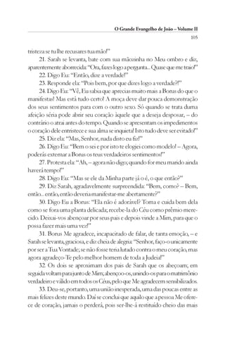 O Grande Evangelho de João – Volume II
                                                                          105

tristeza se tu lhe recusares tua mão!”
      21. Sarah se levanta, bate com sua mãozinha no Meu ombro e diz,
aparentemente aborrecida: “Ora, fazes logo a pergunta... Quase que me traio!”
      22. Digo Eu: “Então, dize a verdade!”
      23. Responde ela: “Pois bem, por que dizes logo a verdade?!”
      24. Digo Eu: “Vê, Eu sabia que aprecias muito mais a Borus do que o
manifestas! Mas está tudo certo! A moça deve dar pouca demonstração
dos seus sentimentos para com o outro sexo. Só quando se trata duma
afeição séria pode abrir seu coração àquele que a deseja desposar, – do
contrário o atrai antes do tempo. Quando se apresentam os impedimentos
o coração dele entristece e sua alma se inquieta! Isto tudo deve ser evitado!”
      25. Diz ela: “Mas, Senhor, nada disto eu fiz!”
      26. Digo Eu: “Bem o sei e por isto te elogiei como modelo! – Agora,
poderás externar a Borus os teus verdadeiros sentimentos!”
      27. Protesta ela: “Ah, – agora não digo; quando for meu marido ainda
haverá tempo!”
      28. Digo Eu: “Mas se ele da Minha parte já o é, o que então?”
      29. Diz Sarah, agradavelmente surpreendida: “Bem, como? – Bem,
então... então, então deveria manifestar-me abertamente?”
      30. Digo Eu a Borus: “Ela não é adorável? Toma e cuida bem dela
como se fora uma planta delicada; recebe-la do Céu como prêmio mere-
cido. Deixai-vos abençoar por seus pais e depois vinde a Mim, para que o
possa fazer mais uma vez!”
      31. Borus Me agradece, incapacitado de falar, de tanta emoção, – e
Sarah se levanta, graciosa, e diz cheia de alegria: “Senhor, faço-o unicamente
por ser a Tua Vontade; se não fosse teria lutado contra o meu coração, mas
agora agradeço-Te pelo melhor homem de toda a Judeia!”
      32. Os dois se aproximam dos pais de Sarah que os abeçoam; em
seguida voltam para junto de Mim; abençoo-os, unindo-os para o matrimônio
verdadeiro e válido em todos os Céus, pelo que Me agradecem sensibilizados.
      33. Deu-se, portanto, uma união inesperada, uma das poucas entre as
mais felizes deste mundo. Daí se conclui que aquilo que a pessoa Me ofere-
ce de coração, jamais o perderá, pois ser-lhe-á restituído cheio das mais
 