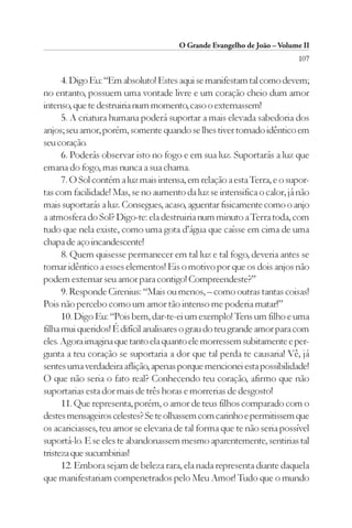 O Grande Evangelho de João – Volume II
                                                                         107

      4. Digo Eu: “Em absoluto! Estes aqui se manifestam tal como devem;
no entanto, possuem uma vontade livre e um coração cheio dum amor
intenso, que te destruiria num momento, caso o externassem!
      5. A criatura humana poderá suportar a mais elevada sabedoria dos
anjos; seu amor, porém, somente quando se lhes tiver tornado idêntico em
seu coração.
      6. Poderás observar isto no fogo e em sua luz. Suportarás a luz que
emana do fogo, mas nunca a sua chama.
      7. O Sol contém a luz mais intensa, em relação a esta Terra, e o supor-
tas com facilidade! Mas, se no aumento da luz se intensifica o calor, já não
mais suportarás a luz. Consegues, acaso, aguentar fisicamente como o anjo
a atmosfera do Sol? Digo-te: ela destruiria num minuto a Terra toda, com
tudo que nela existe, como uma gota d’água que caísse em cima de uma
chapa de aço incandescente!
      8. Quem quisesse permanecer em tal luz e tal fogo, deveria antes se
tornar idêntico a esses elementos! Eis o motivo por que os dois anjos não
podem externar seu amor para contigo! Compreendeste?”
      9. Responde Cirenius: “Mais ou menos, – como outras tantas coisas!
Pois não percebo como um amor tão intenso me poderia matar!”
      10. Digo Eu: “Pois bem, dar-te-ei um exemplo! Tens um filho e uma
filha mui queridos! É difícil analisares o grau do teu grande amor para com
eles. Agora imagina que tanto ela quanto ele morressem subitamente e per-
gunta a teu coração se suportaria a dor que tal perda te causaria! Vê, já
sentes uma verdadeira aflição, apenas porque mencionei esta possibilidade!
O que não seria o fato real? Conhecendo teu coração, afirmo que não
suportarias esta dor mais de três horas e morrerias de desgosto!
      11. Que representa, porém, o amor de teus filhos comparado com o
destes mensageiros celestes? Se te olhassem com carinho e permitissem que
os acariciasses, teu amor se elevaria de tal forma que te não seria possível
suportá-lo. E se eles te abandonassem mesmo aparentemente, sentirias tal
tristeza que sucumbirias!
      12. Embora sejam de beleza rara, ela nada representa diante daquela
que manifestariam compenetrados pelo Meu Amor! Tudo que o mundo
 