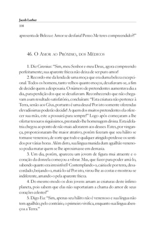 Jacob Lorber
108

apresenta de Beleza e Amor se desfaria! Penso Me teres compreendido?!”



      46. O AMOR AO PRÓXIMO, DOS MÉDICOS

      1. Diz Cirenius: “Sim, meu Senhor e meu Deus, agora compreendo
perfeitamente; sua aparente frieza não deixa de ser puro amor!
      2. Recordo-me da lenda de uma moça que era duma beleza excepci-
onal. Todos os homens, tanto velhos quanto moços, desafiavam-se, a fim
de decidir quem a desposaria. O número de pretendentes aumentava dia a
dia, para perdição dos que se desafiavam. Reconhecendo que não chega-
vam a um resultado satisfatório, concluíram: “Esta criatura não pertence à
Terra, senão aos Céus, portanto é uma deusa! Por isto somente oferendas
elevadíssimas poderão decidir! A quem dos muitos pretendentes ela ofere-
cer sua mão, este a possuirá para sempre!” Logo após começaram a lhe
ofertar tesouros riquíssimos, prestando-lhe homenagem divina. Esta idola-
tria chegou ao ponto de não mais adorarem aos deuses. Estes, por vingan-
ça, proporcionaram-lhe maior atrativo, porém fizeram que seu hálito se
tornasse venenoso, de sorte que todo e qualquer atingido perdesse os senti-
dos por várias horas. Além disto, sua língua munida dum aguilhão veneno-
so podia matar quem se lhe aproximasse em demasia.
      3. Um dia, porém, apareceu um jovem de figura mui atraente e o
coração da donzela começou a vibrar. Mas, que fazer para poder amá-lo,
sabendo quanto era irresistível? Contemplando-o, cairia ele por terra, desa-
cordado; beijando-o, matá-lo-ia! Por isto, virou-lhe as costas e mostrou-se
indiferente, amando-o pela aparente frieza.
      4. Do mesmo modo os dois jovens amam as criaturas deste ínfimo
planeta, pois sabem que elas não suportariam a chama do amor de seus
corações celestes!”
      5. Digo Eu: “Sim, apenas seu hálito não é venenoso e sua língua não
tem aguilhão; pelo contrário, o primeiro vivifica, enquanto sua língua aben-
çoa a Terra.”
 