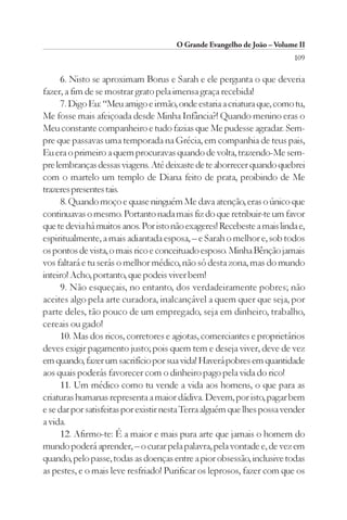 O Grande Evangelho de João – Volume II
                                                                         109

      6. Nisto se aproximam Borus e Sarah e ele pergunta o que deveria
fazer, a fim de se mostrar grato pela imensa graça recebida!
      7. Digo Eu: “Meu amigo e irmão, onde estaria a criatura que, como tu,
Me fosse mais afeiçoada desde Minha Infância?! Quando menino eras o
Meu constante companheiro e tudo fazias que Me pudesse agradar. Sem-
pre que passavas uma temporada na Grécia, em companhia de teus pais,
Eu era o primeiro a quem procuravas quando de volta, trazendo-Me sem-
pre lembranças dessas viagens. Até deixaste de te aborrecer quando quebrei
com o martelo um templo de Diana feito de prata, proibindo de Me
trazeres presentes tais.
      8. Quando moço e quase ninguém Me dava atenção, eras o único que
continuavas o mesmo. Portanto nada mais fiz do que retribuir-te um favor
que te devia há muitos anos. Por isto não exageres! Recebeste a mais linda e,
espiritualmente, a mais adiantada esposa, – e Sarah o melhor e, sob todos
os pontos de vista, o mais rico e conceituado esposo. Minha Bênção jamais
vos faltará e tu serás o melhor médico, não só desta zona, mas do mundo
inteiro! Acho, portanto, que podeis viver bem!
      9. Não esqueçais, no entanto, dos verdadeiramente pobres; não
aceites algo pela arte curadora, inalcançável a quem quer que seja, por
parte deles, tão pouco de um empregado, seja em dinheiro, trabalho,
cereais ou gado!
      10. Mas dos ricos, corretores e agiotas, comerciantes e proprietários
deves exigir pagamento justo; pois quem tem e deseja viver, deve de vez
em quando, fazer um sacrifício por sua vida! Haverá pobres em quantidade
aos quais poderás favorecer com o dinheiro pago pela vida do rico!
      11. Um médico como tu vende a vida aos homens, o que para as
criaturas humanas representa a maior dádiva. Devem, por isto, pagar bem
e se dar por satisfeitas por existir nesta Terra alguém que lhes possa vender
a vida.
      12. Afirmo-te: É a maior e mais pura arte que jamais o homem do
mundo poderá aprender, – o curar pela palavra, pela vontade e, de vez em
quando, pelo passe, todas as doenças entre a pior obsessão, inclusive todas
as pestes, e o mais leve resfriado! Purificar os leprosos, fazer com que os
 