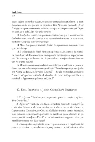 Jacob Lorber
110

cegos vejam, os surdos ouçam, os coxos e entrevados caminhem – e além
disto transmitir aos pobres de espírito a Boa Nova do Reino de Deus!
Amigo, vai e procura no mundo inteiro um que se compare contigo! Digo-
te, além de ti e de Mim não existe outro!
      13. Em Sichar também inspirei um médico para que realizasse consi-
deráveis curas; mas não consegue se separar inteiramente de suas ervas,
portanto não pode concorrer contigo!
      14. Meus discípulos te imitarão dentro de alguns anos; mas nem todos
que ora vês aqui.
      15. Minha querida Sarah também aprenderá uma arte: a de partei-
ra, pois diante de Deus consiste num grande mérito ajudar as parturien-
tes. De sorte que ambos estais tão providos como jamais o estiveram
um rei e uma rainha!
      16. Dou-te, no entanto, ainda este conselho: se um doente te procurar
deves perguntar-lhe sempre com gravidade: “Acreditas que te possa ajudar
em Nome de Jesus, o Salvador Celeste?” – Se ele responder, convicto:
“Sim, creio!”, podes curá-lo. Se ele duvidar, não o cures até que isto lhe seja
possível! – Agora umas palavras a ti, Jairo!”



      47. UMA PROPOSTA         A JAIRO.   CERIMÔNIAS EXTERNAS

      1. Diz Jairo: “Senhor, estou pronto para te ouvir e aplicar
Teu Conselho.”
      2. Digo Eu: “Pois bem; se o fizeres serás feliz para todo o sempre! És
chefe dos fariseus e de suas escolas em todas as zonas de Nazareth,
Capernaum e Chorazim, de Caná na Galileia e muitos outros lugarejos,
vilas e aldeias. Teu conceito, portanto, na Galileia é quase idêntico ao do
sumo pontífice em Jerusalém. Com tudo isto não conseguiste evitar que
tua filha morresse por duas vezes!
      3. Um cargo tão importante só serve para aumentar o orgulho de tal
pessoa e a tendência para o bem-estar, enquanto sua capacidade de auxílio
 