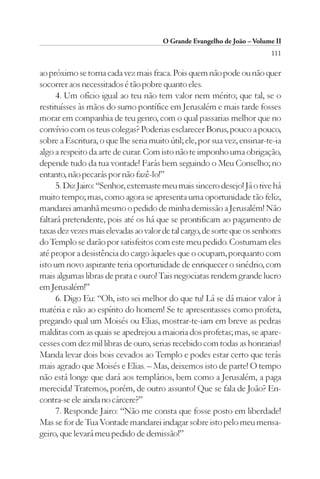 O Grande Evangelho de João – Volume II
                                                                          111

ao próximo se torna cada vez mais fraca. Pois quem não pode ou não quer
socorrer aos necessitados é tão pobre quanto eles.
      4. Um ofício igual ao teu não tem valor nem mérito; que tal, se o
restituísses às mãos do sumo pontífice em Jerusalém e mais tarde fosses
morar em companhia de teu genro, com o qual passarias melhor que no
convívio com os teus colegas? Poderias esclarecer Borus, pouco a pouco,
sobre a Escritura, o que lhe seria muito útil; ele, por sua vez, ensinar-te-ia
algo a respeito da arte de curar. Com isto não te imponho uma obrigação,
depende tudo da tua vontade! Farás bem seguindo o Meu Conselho; no
entanto, não pecarás por não fazê-lo!”
      5. Diz Jairo: “Senhor, externaste meu mais sincero desejo! Já o tive há
muito tempo; mas, como agora se apresenta uma oportunidade tão feliz,
mandarei amanhã mesmo o pedido de minha demissão a Jerusalém! Não
faltará pretendente, pois até os há que se prontificam ao pagamento de
taxas dez vezes mais elevadas ao valor de tal cargo, de sorte que os senhores
do Templo se darão por satisfeitos com este meu pedido. Costumam eles
até propor a desistência do cargo àqueles que o ocupam, porquanto com
isto um novo aspirante teria oportunidade de enriquecer o sinédrio, com
mais algumas libras de prata e ouro! Tais negociatas rendem grande lucro
em Jerusalém!”
      6. Digo Eu: “Oh, isto sei melhor do que tu! Lá se dá maior valor à
matéria e não ao espírito do homem! Se te apresentasses como profeta,
pregando qual um Moisés ou Elias, mostrar-te-iam em breve as pedras
malditas com as quais se apedrejou a maioria dos profetas; mas, se apare-
cesses com dez mil libras de ouro, serias recebido com todas as honrarias!
Manda levar dois bois cevados ao Templo e podes estar certo que terás
mais agrado que Moisés e Elias. – Mas, deixemos isto de parte! O tempo
não está longe que dará aos templários, bem como a Jerusalém, a paga
merecida! Tratemos, porém, de outro assunto! Que se fala de João? En-
contra-se ele ainda no cárcere?”
      7. Responde Jairo: “Não me consta que fosse posto em liberdade!
Mas se for de Tua Vontade mandarei indagar sobre isto pelo meu mensa-
geiro, que levará meu pedido de demissão!”
 