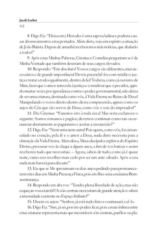 Jacob Lorber
112

      8. Digo Eu: “Deixa isto; Herodes é uma raposa ladina e poderia cau-
sar aborrecimentos a teu portador. Além disto, vejo em espírito a situação
de João Batista. Depois de amanhã receberemos más notícias, que abalarão
a todos!”
      9. Após estas Minhas Palavras, Cirenius e Cornelius perguntam se é de
Minha Vontade que também desistam de seus cargos elevados.
      10. Respondo: “Em absoluto! Vossos cargos são diferentes, mui ne-
cessários e de grande importância! Deveis preenchê-los com retidão e jus-
tiça e tratar a todos igualmente, dentro da lei! Todavia, como já ouvistes de
Mim, fazei que o amor anteceda à justiça e considerai que o pecador, agin-
do muitas vezes por ignorância contra o poder governamental, não deixa
de ser uma criatura, destinada como vós, à Vida Eterna no Reino de Deus!
Manipulando o vosso direito dentro desta compreensão, agireis como os
anjos do Céu que são servos de Deus, como vós o sois do imperador!”
      11. Diz Cirenius: “Faremos isto à toda risca! Mas resta esclarecer o
seguinte: Somos romanos e pagãos; devemos continuar como tais ou re-
nunciar abertamente ao paganismo e aceitar a circuncisão?”
      12. Digo Eu: “Nem uma nem outra! Pois quem, como vós, foi circun-
cidado no coração, pela fé e o amor a Deus, nada disto necessita para a
obtenção da Vida Eterna. Além disso, Meus discípulos repletos do Espírito
Divino, procurar-vos-ão daqui a alguns anos, a fim de vos batizar e assim
recebereis tudo que necessitais. – Agora, sabeis de tudo; como já é quase
noite, vamo-nos recolher mais cedo por ser um ante-sábado. Após a ceia
nada mais haverá para discutir.”
      13. Eis que se Me aproximam os dois anjos pedindo para permanece-
rem estes dias em Minha Presença Física, pois isto lhes seria a máxima Bem-
aventurança.
      14. Respondo em alta voz: “Tendes plena liberdade de ação; mas não
esqueçais vossa tarefa! Os sóis centrais necessitam de grande atenção e sabeis
a imensidade existente no Espaço Infinito!”
      15. Dizem os anjos: “Senhor, já está tudo feito e continuará a sê-lo.
      16. Digo Eu: “Sim, já sei; por isto podeis ficar; pois a mais ínfima entre
estas criaturas representa mais que incontáveis sóis centrais, parélios ou pla-
 