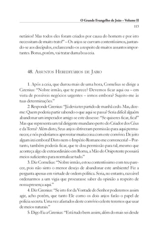 O Grande Evangelho de João – Volume II
                                                                        113

netários! Mas todos eles foram criados por causa do homem e por isto
necessitam de muito trato!” – Os anjos se curvam contentíssimos, juntan-
do-se aos discípulos, esclarecendo-os a respeito de muitos assuntos impor-
tantes. Borus, porém, vai tratar duma boa ceia.



    48. ASSUNTOS HEREDITÁRIOS DE JAIRO

      1. Após a ceia, que durou mais de uma hora, Cornelius se dirige a
Cirenius: “Nobre irmão, que te parece? Devemos ficar aqui ou – em
vista de possíveis negócios urgentes – irmos embora? Sujeito-me às
tuas determinações.”
      2. Responde Cirenius: “Já devia ter partido de manhã cedo. Mas, dize-
me: Quem poderia partir sabendo o que aqui se passa? Seria difícil alguém
abandonar um imperador amigo se este dissesse: “Se quiseres ficar, fica!”
Mas que representa um tal dirigente mundano perto do Criador dos Céus
e da Terra? Além disto, Seus anjos obtiveram permissão para aqui perma-
necer, e nós poderíamos aproveitar muita coisa com este convívio. De jeito
algum irei embora! Disto nem o Império Romano me convenceria! – Por-
tanto, também poderás ficar, que te dou permissão para tal; mesmo que
aconteça algo de extraordinário em Roma, a Mão do Onipotente possuirá
meios suficientes para normalizar tudo.”
      3. Diz Cornelius: “Nobre irmão, estou contentíssimo com teu pare-
cer, pois não sinto o menor desejo de abandonar este ambiente! Fiz a
pergunta apenas em virtude de ordem política. Seria, no entanto, razoável
ordenarmos a um vigia que procurasse saber da opinião a respeito de
nossa presença aqui.”
      4. Diz Cirenius: “Se isto for da Vontade do Senhor poderemos assim
agir, acho porém, que tanto Ele como os dois anjos farão o papel de
polícia secreta. Uma vez afastados deste convívio celeste teremos que usar
de meios naturais.”
      5. Digo Eu a Cirenius: “Está tudo bem assim; além do mais sei desde
 