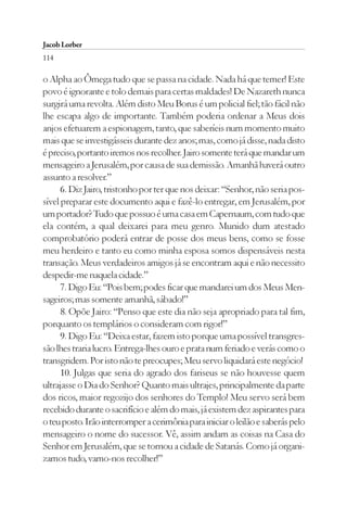 Jacob Lorber
114

o Alpha ao Ômega tudo que se passa na cidade. Nada há que temer! Este
povo é ignorante e tolo demais para certas maldades! De Nazareth nunca
surgirá uma revolta. Além disto Meu Borus é um policial fiel; tão fácil não
lhe escapa algo de importante. Também poderia ordenar a Meus dois
anjos efetuarem a espionagem, tanto, que saberíeis num momento muito
mais que se investigásseis durante dez anos; mas, como já disse, nada disto
é preciso, portanto iremos nos recolher. Jairo somente terá que mandar um
mensageiro a Jerusalém, por causa de sua demissão. Amanhã haverá outro
assunto a resolver.”
      6. Diz Jairo, tristonho por ter que nos deixar: “Senhor, não seria pos-
sível preparar este documento aqui e fazê-lo entregar, em Jerusalém, por
um portador? Tudo que possuo é uma casa em Capernaum, com tudo que
ela contém, a qual deixarei para meu genro. Munido dum atestado
comprobatório poderá entrar de posse dos meus bens, como se fosse
meu herdeiro e tanto eu como minha esposa somos dispensáveis nesta
transação. Meus verdadeiros amigos já se encontram aqui e não necessito
despedir-me naquela cidade.”
      7. Digo Eu: “Pois bem; podes ficar que mandarei um dos Meus Men-
sageiros; mas somente amanhã, sábado!”
      8. Opõe Jairo: “Penso que este dia não seja apropriado para tal fim,
porquanto os templários o consideram com rigor!”
      9. Digo Eu: “Deixa estar, fazem isto porque uma possível transgres-
são lhes traria lucro. Entrega-lhes ouro e prata num feriado e verás como o
transgridem. Por isto não te preocupes; Meu servo liquidará este negócio!
      10. Julgas que seria do agrado dos fariseus se não houvesse quem
ultrajasse o Dia do Senhor? Quanto mais ultrajes, principalmente da parte
dos ricos, maior regozijo dos senhores do Templo! Meu servo será bem
recebido durante o sacrifício e além do mais, já existem dez aspirantes para
o teu posto. Irão interromper a cerimônia para iniciar o leilão e saberás pelo
mensageiro o nome do sucessor. Vê, assim andam as coisas na Casa do
Senhor em Jerusalém, que se tornou a cidade de Satanás. Como já organi-
zamos tudo, vamo-nos recolher!”
 