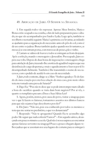 O Grande Evangelho de João – Volume II
                                                                          115

     49. ABDICAÇÃO       DE JAIRO.    O SENHOR NA SINAGOGA

      1. Em seguida todos vão repousar. Apenas Meus Irmãos, Maria e
Borus estão ocupados na cozinha, a fim de tudo prepararem para o sába-
do, no que são acompanhados por Sarah e Lydia. Logo após, também se
recolhem e na manhã seguinte Maria é a primeira a se levantar, acordando
as ajudantes para a organização do necessário antes do pôr-do-sol, como é
de uso entre os judeus. Borus também ajuda e quando nos levantamos, as
mesas já se encontram postas, com travessas de peixes, pão e vinho.
      2. Cantam-se salmos de louvor e todos se entregam ao bom desjejum.
Após a refeição, mando o mensageiro a Jerusalém. Preocupado, Jairo es-
pera sua volta. Depois de duas horas de negociações o mensageiro chega
para satisfação de Jairo, trazendo-lhe a notícia da agradável surpresa que sua
desistência do cargo despertara, e mais o agradecimento e louvor por tê-lo
desempenhado fielmente. Também é-lhe transmitido o nome de seu su-
cessor, com o pedido de auxiliá-lo em caso de necessidade.
      3. Jairo, todo contente, dirige-se a Mim: “Senhor agradeço-Te do fun-
do do meu coração por esta boa solução do meu caso, pois neste ofício
teria me tornado uma presa de Satanás!”
      4. Digo Eu: “Pois não te disse que se pode interromper num sábado
a hora do sacrifício quando se trata dum bom negócio?! Por aí vês, o
quanto os templários prezam a Deus e Suas Sábias Leis!
      5. Agora, porém, iremos, por causa do povo, visitar a sinagoga para
ver o que lá fazem os fariseus; tomaremos assentos nos últimos bancos
para que não sejamos logo descobertos por eles!”
      6. Diz Jairo: “Não irei, pois sou conhecido por todos os meninos e
teria que me sentar no presbitério, o que vos denunciaria!”
      7. Respondo: “Não te apoquentes! Quando Eu te aconselho algo
podes Me seguir que nada sofrerás! Vamos!” – Em seguida saímos, alcan-
çando em poucos minutos a escola. Qual não é nossa surpresa ao encontrar
apenas fariseus serventes na sinagoga! Pouco a pouco chegam alguns ve-
lhos judeus que se assentam nos seus lugares de costume para se entregar à
 