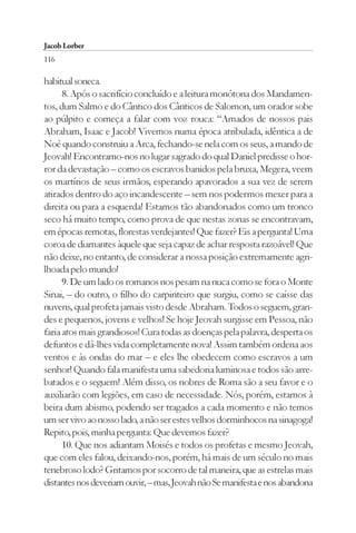Jacob Lorber
116

habitual soneca.
      8. Após o sacrifício concluído e a leitura monótona dos Mandamen-
tos, dum Salmo e do Cântico dos Cânticos de Salomon, um orador sobe
ao púlpito e começa a falar com voz rouca: “Amados de nossos pais
Abraham, Isaac e Jacob! Vivemos numa época atribulada, idêntica a de
Noé quando construiu a Arca, fechando-se nela com os seus, a mando de
Jeovah! Encontramo-nos no lugar sagrado do qual Daniel predisse o hor-
ror da devastação – como os escravos banidos pela bruxa, Megera, veem
os martírios de seus irmãos, esperando apavorados a sua vez de serem
atirados dentro do aço incandescente – sem nos podermos mexer para a
direita ou para a esquerda! Estamos tão abandonados como um tronco
seco há muito tempo, como prova de que nestas zonas se encontravam,
em épocas remotas, florestas verdejantes! Que fazer? Eis a pergunta! Uma
coroa de diamantes àquele que seja capaz de achar resposta razoável! Que
não deixe, no entanto, de considerar a nossa posição extremamente agri-
lhoada pelo mundo!
      9. De um lado os romanos nos pesam na nuca como se fora o Monte
Sinai, – do outro, o filho do carpinteiro que surgiu, como se caísse das
nuvens, qual profeta jamais visto desde Abraham. Todos o seguem, gran-
des e pequenos, jovens e velhos! Se hoje Jeovah surgisse em Pessoa, não
faria atos mais grandiosos! Cura todas as doenças pela palavra, desperta os
defuntos e dá-lhes vida completamente nova! Assim também ordena aos
ventos e às ondas do mar – e eles lhe obedecem como escravos a um
senhor! Quando fala manifesta uma sabedoria luminosa e todos são arre-
batados e o seguem! Além disso, os nobres de Roma são a seu favor e o
auxiliarão com legiões, em caso de necessidade. Nós, porém, estamos à
beira dum abismo, podendo ser tragados a cada momento e não temos
um ser vivo ao nosso lado, a não ser estes velhos dorminhocos na sinagoga!
Repito, pois, minha pergunta: Que devemos fazer?
      10. Que nos adiantam Moisés e todos os profetas e mesmo Jeovah,
que com eles falou, deixando-nos, porém, há mais de um século no mais
tenebroso lodo? Gritamos por socorro de tal maneira, que as estrelas mais
distantes nos deveriam ouvir, – mas, Jeovah não Se manifesta e nos abandona
 