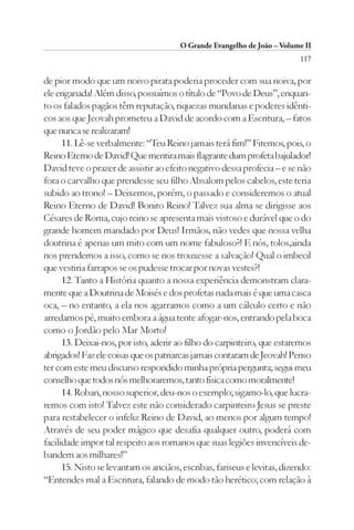 O Grande Evangelho de João – Volume II
                                                                          117

de pior modo que um noivo pirata poderia proceder com sua noiva, por
ele enganada! Além disso, possuímos o título de “Povo de Deus”, enquan-
to os falados pagãos têm reputação, riquezas mundanas e poderes idênti-
cos aos que Jeovah prometeu a David de acordo com a Escritura, – fatos
que nunca se realizaram!
      11. Lê-se verbalmente: “Teu Reino jamais terá fim!” Fitemos, pois, o
Reino Eterno de David! Que mentira mais flagrante dum profeta bajulador!
David teve o prazer de assistir ao efeito negativo dessa profecia – e se não
fora o carvalho que prendesse seu filho Absalom pelos cabelos, este teria
subido ao trono! – Deixemos, porém, o passado e consideremos o atual
Reino Eterno de David! Bonito Reino! Talvez sua alma se dirigisse aos
Césares de Roma, cujo reino se apresenta mais vistoso e durável que o do
grande homem mandado por Deus! Irmãos, não vedes que nossa velha
doutrina é apenas um mito com um nome fabuloso?! E nós, tolos,ainda
nos prendemos a isso, como se nos trouxesse a salvação! Qual o imbecil
que vestiria farrapos se os pudesse trocar por novas vestes?!
      12. Tanto a História quanto a nossa experiência demonstram clara-
mente que a Doutrina de Moisés e dos profetas nada mais é que uma casca
oca, – no entanto, a ela nos agarramos como a um cálculo certo e não
arredamos pé, muito embora a água tente afogar-nos, entrando pela boca
como o Jordão pelo Mar Morto!
      13. Deixai-nos, por isto, aderir ao filho do carpinteiro, que estaremos
abrigados! Faz ele coisas que os patriarcas jamais contaram de Jeovah! Penso
ter com este meu discurso respondido minha própria pergunta; segui meu
conselho que todos nós melhoraremos, tanto física como moralmente!
      14. Roban, nosso superior, deu-nos o exemplo; sigamo-lo, que lucra-
remos com isto! Talvez este não considerado carpinteiro Jesus se preste
para restabelecer o infeliz Reino de David, ao menos por algum tempo!
Através de seu poder mágico que desafia qualquer outro, poderá com
facilidade impor tal respeito aos romanos que suas legiões invencíveis de-
bandem aos milhares!”
      15. Nisto se levantam os anciãos, escribas, fariseus e levitas, dizendo:
“Entendes mal a Escritura, falando de modo tão herético; com relação à
 