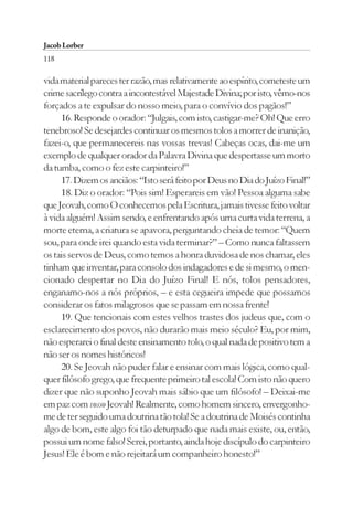 Jacob Lorber
118

vida material pareces ter razão, mas relativamente ao espírito, cometeste um
crime sacrílego contra a incontestável Majestade Divina; por isto, vêmo-nos
forçados a te expulsar do nosso meio, para o convívio dos pagãos!”
     16. Responde o orador: “Julgais, com isto, castigar-me? Oh! Que erro
tenebroso! Se desejardes continuar os mesmos tolos a morrer de inanição,
fazei-o, que permanecereis nas vossas trevas! Cabeças ocas, dai-me um
exemplo de qualquer orador da Palavra Divina que despertasse um morto
da tumba, como o fez este carpinteiro!”
     17. Dizem os anciãos: “Isto será feito por Deus no Dia do Juízo Final!”
     18. Diz o orador: “Pois sim! Esperareis em vão! Pessoa alguma sabe
que Jeovah, como O conhecemos pela Escritura, jamais tivesse feito voltar
à vida alguém! Assim sendo, e enfrentando após uma curta vida terrena, a
morte eterna, a criatura se apavora, perguntando cheia de temor: “Quem
sou, para onde irei quando esta vida terminar?” – Como nunca faltassem
os tais servos de Deus, como temos a honra duvidosa de nos chamar, eles
tinham que inventar, para consolo dos indagadores e de si mesmo, o men-
cionado despertar no Dia do Juízo Final! E nós, tolos pensadores,
enganamo-nos a nós próprios, – e esta cegueira impede que possamos
considerar os fatos milagrosos que se passam em nossa frente!
     19. Que tencionais com estes velhos trastes dos judeus que, com o
esclarecimento dos povos, não durarão mais meio século? Eu, por mim,
não esperarei o final deste ensinamento tolo, o qual nada de positivo tem a
não ser os nomes históricos!
     20. Se Jeovah não puder falar e ensinar com mais lógica, como qual-
quer filósofo grego, que frequente primeiro tal escola! Com isto não quero
dizer que não suponho Jeovah mais sábio que um filósofo! – Deixai-me
em paz com vosso Jeovah! Realmente, como homem sincero, envergonho-
me de ter seguido uma doutrina tão tola! Se a doutrina de Moisés continha
algo de bom, este algo foi tão deturpado que nada mais existe, ou, então,
possui um nome falso! Serei, portanto, ainda hoje discípulo do carpinteiro
Jesus! Ele é bom e não rejeitará um companheiro honesto!”
 