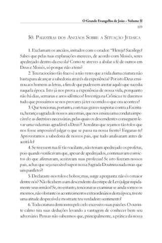O Grande Evangelho de João – Volume II
                                                                         119

     50. PALESTRAS     DOS   ANCIÃOS SOBRE        A   SITUAÇÃO JUDAICA

      1. Exclamam os anciãos, irritados com o orador: “Hereje! Sacrílego!
Sabes que pelas tuas explanações mereces, de acordo com Moisés, seres
apedrejado dentro da escola? Como te atreves a abalar a fé de outros em
Deus e Moisés, só porque não a tens?
      2. Teu raciocínio tão fraco é a não veres que a vida duma criatura não
basta para alcançar a sabedoria através da experiência? Por isto Deus ensi-
nou aos homens as letras, a fim de que pudessem anotar aquilo que sucedia
naquela época. Isto já nos prova a experiência de nossa vida, porquanto
não há dias, semanas e anos idênticos! Investiga na Crônica e te daremos
tudo que possuímos se nos provares já ter ocorrido o que ora acontece!
      3. Que tencionas, portanto, com tuas graves suspeitas contra a Escritu-
ra, herança sagrada de nossos ancestrais, que nos ensina uma conduta impe-
cável e as diretrizes necessárias, pelas quais os descendentes conseguem le-
var uma vida mais agradável a Deus?! Acreditas que sejamos tão tolos que
nos fosse impossível julgar o que se passa na nossa frente? Enganas-te!
Aproveitamos a sabedoria de nossos pais, que tudo analisaram antes de
aceitá-lo!
      4. Se tivessem tua fé tão vacilante, não teriam apedrejado os profetas,
pois quando verificavam que, apesar de apedrejados, continuavam convic-
tos do que afirmavam, aceitavam suas profecias! Se isto fizeram nossos
pais, achas que seja razoável supor nossa Sagrada Doutrina nada mais que
um panfleto?!
      5. Declaraste-nos tolos e bobos; mas, surge a pergunta: não és o maior
dentre nós? Não fica bem a um descendente da estirpe de Levi julgar rispida-
mente seus irmãos! Se, no entanto, tencionavas examinar se ainda somos os
mesmos, não obstante os acontecimentos extraordinários desta época, tiveste
uma atitude desprezível e mostraste teu verdadeiro sentimento!
      6. Toda criatura demonstra pelo zelo excessivo suas paixões. O ouvin-
te calmo tira suas deduções levando a vantagem de conhecer bem seu
adversário. Pensas não sabermos que, principalmente, a prática da nossa
 