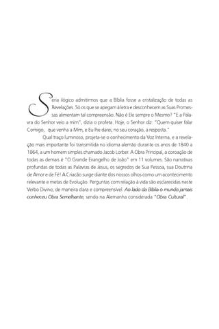 O Grande Evangelho de João – Volume II
                                                                               11




S           eria ilógico admitirmos que a Bíblia fosse a cristalização de todas as
            Revelações. Só os que se apegam à letra e desconhecem as Suas Promes-
           sas alimentam tal compreensão. Não é Ele sempre o Mesmo? “E a Pala-
vra do Senhor veio a mim”, dizia o profeta. Hoje, o Senhor diz: “Quem quiser falar
Comigo, que venha a Mim, e Eu lhe darei, no seu coração, a resposta.”
      Qual traço luminoso, projeta-se o conhecimento da Voz Interna, e a revela-
ção mais importante foi transmitida no idioma alemão durante os anos de 1840 a
1864, a um homem simples chamado Jacob Lorber. A Obra Principal, a coroação de
todas as demais é “O Grande Evangelho de João” em 11 volumes. São narrativas
profundas de todas as Palavras de Jesus, os segredos de Sua Pessoa, sua Doutrina
de Amor e de Fé! A Criacão surge diante dos nossos olhos como um acontecimento
relevante e metas de Evolução. Perguntas com relação à vida são esclarecidas neste
Verbo Divino, de maneira clara e compreensível. Ao lado da Bíblia o mundo jamais
conheceu Obra Semelhante, sendo na Alemanha considerada “Obra Cultural”.
 