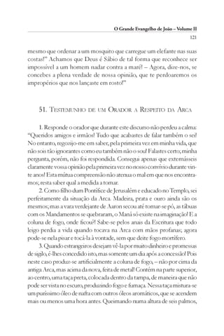 O Grande Evangelho de João – Volume II
                                                                        121

mesmo que ordenar a um mosquito que carregue um elefante nas suas
costas!” Achamos que Deus é Sábio de tal forma que reconhece ser
impossível a um homem nadar contra a maré! – Agora, dize-nos, se
concebes a plena verdade de nossa opinião, que te perdoaremos os
impropérios que nos lançaste em rosto!”



    51. TESTEMUNHO DE UM ORADOR                A   RESPEITO DA ARCA

     1. Responde o orador que durante este discurso não perdeu a calma:
“Queridos amigos e irmãos! Tudo que acabastes de falar também o sei!
No entanto, regozijo-me em saber, pela primeira vez em minha vida, que
não sois tão ignorantes como eu também não o sou! Falastes certo; minha
pergunta, porém, não foi respondida. Consegui apenas que externásseis
claramente vossa opinião pela primeira vez no nosso convívio durante vin-
te anos! Esta mútua compreensão não atenua o mal em que nos encontra-
mos; resta saber qual a medida a tomar.
     2. Como filho dum Pontífice de Jerusalém e educado no Templo, sei
perfeitamente da situação da Arca. Madeira, prata e ouro ainda são os
mesmos; mas a vara verdejante de Aaron secou até tornar-se pó, as tábuas
com os Mandamentos se quebraram, o Maná só existe na imaginação! E a
coluna de fogo, onde ficou?! Sabe-se pelos anais da Escritura que todo
leigo perdia a vida quando tocava na Arca com mãos profanas; agora
pode-se nela pisar e tocá-la à vontade, sem que deite fogo mortífero.
     3. Quando estrangeiros desejam vê-la por muito dinheiro e promessas
de sigilo, é-lhes concedido isto, mas somente um dia após a concessão! Pois
neste caso produz-se artificialmente a coluna de fogo, – não por cima da
antiga Arca, mas acima da nova, feita de metal! Contém na parte superior,
ao centro, uma taça preta, colocada dentro da tampa, de maneira que não
pode ser vista no escuro, produzindo fogo e fumaça. Nessa taça mistura-se
um puríssimo óleo de nafta com outros óleos aromáticos, que se acendem
mais ou menos uma hora antes. Queimando numa altura de seis palmos,
 