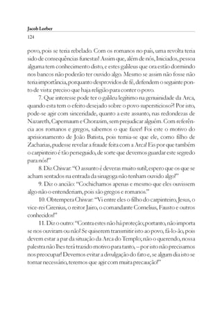 Jacob Lorber
124

povo, pois se teria rebelado. Com os romanos no país, uma revolta teria
sido de consequências funestas! Assim que, além de nós, Iniciados, pessoa
alguma tem conhecimento disto, e estes galileus que ora estão dormindo
nos bancos não poderão ter ouvido algo. Mesmo se assim não fosse não
teria importância, porquanto desprovidos de fé, defendem o seguinte pon-
to de vista: preciso que haja religião para conter o povo.
      7. Que interesse pode ter o galileu legítimo na genuinidade da Arca,
quando esta tem o efeito desejado sobre o povo supersticioso?! Por isto,
pode-se agir com sinceridade, quanto a este assunto, nas redondezas de
Nazareth, Capernaum e Chorazim, sem prejudicar alguém. Com referên-
cia aos romanos e gregos, sabemos o que fazer! Foi este o motivo do
aprisionamento de João Batista, pois temia-se que ele, como filho de
Zacharias, pudesse revelar a fraude feita com a Arca! Eis por que também
o carpinteiro é tão perseguido, de sorte que devemos guardar este segredo
para nós!”
      8. Diz Chiwar: “O assunto é deveras muito sutil; espero que os que se
acham sentados na entrada da sinagoga não tenham ouvido algo!”
      9. Diz o ancião: “Cochichamos apenas e mesmo que eles ouvissem
algo não o entenderiam, pois são gregos e romanos.”
      10. Obtempera Chiwar: “Vi entre eles o filho do carpinteiro, Jesus, o
vice-rei Cirenius, o reitor Jairo, o comandante Cornelius, Fausto e outros
conhecidos!”
      11. Diz o outro: “Contra estes não há proteção; portanto, não importa
se nos ouviram ou não! Se quiserem transmitir isto ao povo, fá-lo-ão, pois
devem estar a par da situação da Arca do Templo; não o querendo, nossa
palestra não lhes terá trazido motivo para tanto, – por isto não precisamos
nos preocupar! Devemos evitar a divulgação do fato e, se algum dia isto se
tornar necessário, teremos que agir com muita precaução!”
 