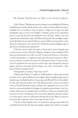 O Grande Evangelho de João – Volume II
                                                                           125

     53. CHIWAR TESTEMUNHA DA VIDA E DAS AÇÕES DE JESUS

      1. Diz Chiwar: “Realmente, preciso elogiar vossa inteligência! Embora
trabalhássemos juntos desde muitos anos, nunca se havia dado uma opor-
tunidade de vos conhecer mais de perto, e folgo em ver que sois mais
inteligentes que os servos do Templo. Contudo, a pessoa do carpinteiro
Jesus é o que há de mais extraordinário visto até hoje. Adam, com suas
experiências centenárias, nada vale! Henoch faz parte dos mendigos espiri-
tuais! Abraham, Isaac e Jacob, Moisés, Aaron e Elias são uns pobres coita-
dos, em comparação a nós mesmos! Um dia traz maiores milagres que os
que foram assistidos pelos patriarcas!
      2. Desde ontem venho fazendo o observador secreto daquilo que
se passou em casa do velho José. Repito: milagres sobre milagres! Dois
anjos perfeitamente vivos lhe servem! A esposa de Fausto se encontra-
va em Capernaum e o carpinteiro quis que ela tomasse parte no almo-
ço; no entanto, sua busca levaria cerca de quatro horas. O que aconte-
ceu? O carpinteiro fez um aceno aos dois anjos que desapareceram por
alguns minutos, trazendo Lydia, alegre, sã e salva a Nazareth! – Que
dizeis? Podeis assimilar isto?”
      3. Perguntam os anciãos: “Que mais viste?”
      4. Responde Chiwar: “Conheceis a filha de Jairo e sabeis que morreu
por duas vezes e que na última já estava alguns dias na sepultura; ignorais, no
entanto, que esta linda Sarah se tornou esposa de Borus! Não é extraordiná-
rio que uma moça por duas vezes falecida possa até se casar, coisa nunca
vista na Terra?! Quando recebia a bênção do carpinteiro ela viu os Céus
abertos e uma imensidade de falanges de espíritos preenchiam o éter, lou-
vando a Deus por ter manifestado esta Honra e Graça ao mundo! Após
esta cena os Céus se fecharam com o aceno do carpinteiro; ficaram somen-
te os dois anjos, como os vedes perto da porta da escola. Mirai-os e dizei se
é possível que sejam de outras zonas que não dos Céus?
      5. Se isto se deu tal qual como vos acabo de contar, por que então não
considerá-lo mais elevado que um simples adepto dos essênios, aos quais
 