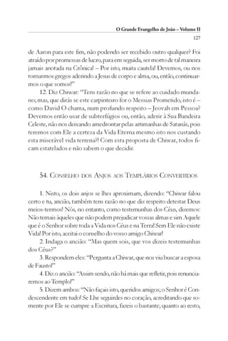 O Grande Evangelho de João – Volume II
                                                                        127

de Aaron para este fim, não podendo ser recebido outro qualquer? Foi
atraído por promessas de lucro, para em seguida, ser morto de tal maneira
jamais anotada na Crônica! – Por isto, muita cautela! Devemos, ou nos
tornarmos gregos aderindo a Jesus de corpo e alma, ou, então, continuar-
mos o que somos!”
     12. Diz Chiwar: “Tens razão no que se refere ao cuidado munda-
no; mas, que dirás se este carpinteiro for o Messias Prometido, isto é –
como David O chama, num profundo respeito – Jeovah em Pessoa?
Devemos então usar de subterfúgios ou, então, aderir à Sua Bandeira
Celeste, não nos deixando amedrontar pelas artimanhas de Satanás, pois
teremos com Ele a certeza da Vida Eterna mesmo isto nos custando
esta miserável vida terrena?! Com esta proposta de Chiwar, todos fi-
cam estatelados e não sabem o que decidir.



     54. CONSELHO DOS ANJOS AOS TEMPLÁRIOS CONVERTIDOS

     1. Nisto, os dois anjos se lhes aproximam, dizendo: “Chiwar falou
certo e tu, ancião, também tens razão no que diz respeito detestar Deus
meios-termos! Nós, no entanto, como testemunhas dos Céus, dizemos:
Não temais àqueles que não podem prejudicar vossas almas e sim Aquele
que é o Senhor sobre toda a Vida nos Céus e na Terra! Sem Ele não existe
Vida! Por isto, aceitai o conselho do vosso amigo Chiwar!
     2. Indaga o ancião: “Mas quem sois, que vos dizeis testemunhas
dos Céus?”
     3. Respondem eles: “Pergunta a Chiwar, que nos viu buscar a esposa
de Fausto!”
     4. Diz o ancião: “Assim sendo, não há mais que refletir, pois renuncia-
remos ao Templo!”
     5. Dizem ambos: “Não façais isto, queridos amigos; o Senhor é Con-
descendente em tudo! Se Lhe seguirdes no coração, acreditando que so-
mente por Ele se cumpre a Escritura, fazeis o bastante; quanto ao resto,
 