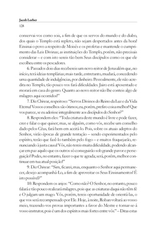 Jacob Lorber
128

conservai-vos como sois, a fim de que os servos do mundo e do diabo,
dos quais o Templo está repleto, não sejam despertados antes da hora!
Ensinai o povo a respeito de Moisés e os profetas e mantende o cumpri-
mento das Leis Divinas; as instituições do Templo, porém, não precisais
considerar – e com isto sereis tão bem Seus discípulos como os que ele
escolheu entre os pescadores.
      6. Passados dois dias recebereis um novo reitor de Jerusalém que, no
início, terá ideias templárias; mais tarde, entretanto, mudará, concedendo
uma quantidade de indulgências, por dinheiro. Pessoalmente, ele não acre-
dita no Templo, tão pouco vos fará dificuldades. Jairo está aposentado e
morará em casa do genro. Quanto ao novo reitor não lhe conteis algo de
milagres aqui ocorridos!”
      7. Diz Chiwar, respeitoso: “Servos Divinos do Reino da Luz e da Vida
Eterna! Vossos conselhos são ótimos; eu, porém, prefiro coisa melhor! Que
vos parece, se eu aderisse integralmente aos discípulos do Senhor?”
      8. Respondem eles: “Toda criatura deste mundo é livre e pode fazer,
crer e falar o que quiser; mas, se alguém, como vós, recebe um conselho
dado pelos Céus, fará bem em aceitá-lo. Pois, sobre os atuais adeptos do
Senhor, virão épocas de grande tentação – sendo experimentados pelo
espírito, terão que fazê-lo também pelo fogo – e muitos fraquejarão, re-
nunciando à justa causa! Vós, não tereis muita dificuldade, podendo alcan-
çar em paz aquilo que os outros só conseguirão sob grande pavor e perse-
guição! Podes, no entanto, fazer o que te agrada; será, porém, melhor con-
tinuar em tua atual posição!”
      9. Diz Chiwar: “Sim, ficarei; mas, enquanto o Senhor aqui permane-
cer, desejo acompanhá-Lo, a fim de aproveitar os Seus Ensinamentos! É
isto possível?”
      10. Respondem os anjos: “Como não? O Senhor, no entanto, pouco
falará e tão pouco realizará milagres, pois que as criaturas daqui não têm fé
e O julgam um mago. Vós, porém, tereis oportunidade de orientá-las, o
que vos será recompensado por Ele. Hoje, à noite, Roban voltará ao vosso
meio, trazendo-vos provas importantes a favor do Mestre e tornar-se-á
vosso instrutor, pois é um dos espíritos mais fortes entre vós.” – Ditas estas
 