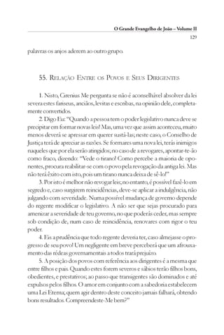 O Grande Evangelho de João – Volume II
                                                                          129

palavras os anjos aderem ao outro grupo.



     55. RELAÇÃO ENTRE          OS   POVOS   E   SEUS DIRIGENTES

     1. Nisto, Cirenius Me pergunta se não é aconselhável absolver da lei
severa estes fariseus, anciãos, levitas e escribas, na opinião dele, completa-
mente convertidos.
     2. Digo Eu: “Quando a pessoa tem o poder legislativo nunca deve se
precipitar em formar novas leis! Mas, uma vez que assim aconteceu, muito
menos deverá se apressar em querer sustá-las; neste caso, o Conselho de
Justiça terá de apreciar as razões. Se formares uma nova lei, terás inimigos
naqueles que por ela serão atingidos; no caso de a revogares, apontar-te-ão
como fraco, dizendo: “Vede o tirano! Como percebe a maioria de opo-
nentes, procura reabilitar-se com o povo pela revogação da antiga lei. Mas
não terá êxito com isto, pois um tirano nunca deixa de sê-lo!”
     3. Por isto é melhor não revogar leis; no entanto, é possível fazê-lo em
segredo e, caso surgirem reincidências, deve-se aplicar a indulgência, não
julgando com severidade. Numa possível mudança de governo depende
do regente modificar o legislativo. A não ser que sejas procurado para
amenizar a severidade de teu governo, no que poderás ceder, mas sempre
sob condição de, num caso de reincidência, renovares com rigor o teu
poder.
     4. Eis a prudência que todo regente deveria ter, caso almejasse o pro-
gresso de seu povo! Um negligente em breve perceberá que um afrouxa-
mento das rédeas governamentais a todos trará prejuízo.
     5. A posição dos povos com referência aos dirigentes é a mesma que
entre filhos e pais. Quando estes forem severos e sábios terão filhos bons,
obedientes, e prestativos; ao passo que transigentes são dominados e até
expulsos pelos filhos. O amor em conjunto com a sabedoria estabelecem
uma Lei Eterna; quem agir dentro deste conceito jamais falhará, obtendo
bons resultados. Compreendeste-Me bem?”
 