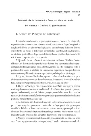 O Grande Evangelho de João – Volume II
                                                                          13

       Permanência de Jesus e dos Seus em Kis e Nazareth.

               Ev. Matheus – Capítulo 13 (continuação).


    1. ACERCA     DA   PUNIÇÃO    DE   CRIMINOSOS

      1. Altas horas da noite chegam os tesouros da caverna de Kisjonah,
representados em ouro, prata e uma quantidade enorme de pedras precio-
sas; há três libras de diamantes lapidados, cerca de sete libras em bruto,
outro tanto de rubis, o dobro em esmeraldas, jacintos, safiras, topázios,
ametistas e quatro libras de pérolas do tamanho de ervilhas. Em ouro, vinte
mil libras e em prata, cinco vezes mais.
      2. Quando Fausto vê esta riqueza imensa, exclama: “Senhor! Como
filho de um dos mais ricos patrícios de Roma, tive oportunidade de apre-
ciar grandes tesouros; mas coisa idêntica, jamais vi! Isto sobrepuja todo o
poderio dos faraós e a fábula de Creso, cuja riqueza era tal, que desejou
construir um palácio de ouro, no que foi impedido pelo seu inimigo.
      3. Agora, dize-me Tu, Senhor, que és conhecedor de tudo, como po-
deriam estes onze servos de Satanás conseguir tamanha riqueza! Não lhes
teria sido possível por meios lícitos! Como, pois, deu-se isto?”
      4. Digo Eu: “Amigo, não te preocupes mais! Não vale a pena perder
muitas palavras com estas imundícies do demônio. Asseguro-te, porém,
que em toda esta riqueza não há uma, sequer, moeda honesta! Seria perder
tempo discriminar as traficâncias vergonhosas que esta ninhada de víboras
praticou para juntar tudo que vês.
      5. Certamente não duvidas de que são todos uns criminosos, os mais
perversos; ninguém, porém, necessita saber até que ponto chega sua per-
versidade. Pela lei de Roma merecem dez vezes a morte, apenas pelo crime
de saque à caravana de impostos imperiais; e o roubo presente em nada é
mais atenuado, embora não atinja tão de perto os impostos romanos.
      6. Mesmo se soubesses de tudo, não poderias matá-los mais de uma
vez. Podes aguçar o martírio, mas para que? Sendo violento, – usando de
 