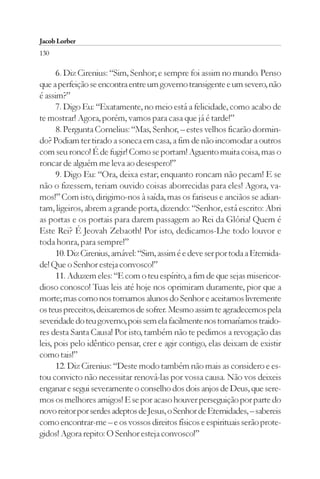 Jacob Lorber
130

      6. Diz Cirenius: “Sim, Senhor; e sempre foi assim no mundo. Penso
que a perfeição se encontra entre um governo transigente e um severo, não
é assim?”
      7. Digo Eu: “Exatamente, no meio está a felicidade, como acabo de
te mostrar! Agora, porém, vamos para casa que já é tarde!”
      8. Pergunta Cornelius: “Mas, Senhor, – estes velhos ficarão dormin-
do? Podiam ter tirado a soneca em casa, a fim de não incomodar a outros
com seu ronco! É de fugir! Como se portam! Aguento muita coisa, mas o
roncar de alguém me leva ao desespero!”
      9. Digo Eu: “Ora, deixa estar; enquanto roncam não pecam! E se
não o fizessem, teriam ouvido coisas aborrecidas para eles! Agora, va-
mos!” Com isto, dirigimo-nos à saída, mas os fariseus e anciãos se adian-
tam, ligeiros, abrem a grande porta, dizendo: “Senhor, está escrito: Abri
as portas e os portais para darem passagem ao Rei da Glória! Quem é
Este Rei? É Jeovah Zebaoth! Por isto, dedicamos-Lhe todo louvor e
toda honra, para sempre!”
      10. Diz Cirenius, amável: “Sim, assim é e deve ser por toda a Eternida-
de! Que o Senhor esteja convosco!”
      11. Aduzem eles: “E com o teu espírito, a fim de que sejas misericor-
dioso conosco! Tuas leis até hoje nos oprimiram duramente, pior que a
morte; mas como nos tornamos alunos do Senhor e aceitamos livremente
os teus preceitos, deixaremos de sofrer. Mesmo assim te agradecemos pela
severidade do teu governo, pois sem ela facilmente nos tornaríamos traido-
res desta Santa Causa! Por isto, também não te pedimos a revogação das
leis, pois pelo idêntico pensar, crer e agir contigo, elas deixam de existir
como tais!”
      12. Diz Cirenius: “Deste modo também não mais as considero e es-
tou convicto não necessitar renová-las por vossa causa. Não vos deixeis
enganar e segui severamente o conselho dos dois anjos de Deus, que sere-
mos os melhores amigos! E se por acaso houver perseguição por parte do
novo reitor por serdes adeptos de Jesus, o Senhor de Eternidades, – sabereis
como encontrar-me – e os vossos direitos físicos e espirituais serão prote-
gidos! Agora repito: O Senhor esteja convosco!”
 