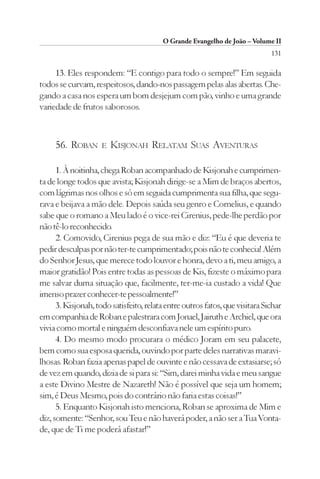 O Grande Evangelho de João – Volume II
                                                                              131

     13. Eles respondem: “E contigo para todo o sempre!” Em seguida
todos se curvam, respeitosos, dando-nos passagem pelas alas abertas. Che-
gando a casa nos espera um bom desjejum com pão, vinho e uma grande
variedade de frutos saborosos.



     56. ROBAN       E   KISJONAH RELATAM SUAS AVENTURAS

      1. À noitinha, chega Roban acompanhado de Kisjonah e cumprimen-
ta de longe todos que avista; Kisjonah dirige-se a Mim de braços abertos,
com lágrimas nos olhos e só em seguida cumprimenta sua filha, que segu-
rava e beijava a mão dele. Depois saúda seu genro e Cornelius, e quando
sabe que o romano a Meu lado é o vice-rei Cirenius, pede-lhe perdão por
não tê-lo reconhecido.
      2. Comovido, Cirenius pega de sua mão e diz: “Eu é que deveria te
pedir desculpas por não ter-te cumprimentado; pois não te conhecia! Além
do Senhor Jesus, que merece todo louvor e honra, devo a ti, meu amigo, a
maior gratidão! Pois entre todas as pessoas de Kis, fizeste o máximo para
me salvar duma situação que, facilmente, ter-me-ia custado a vida! Que
imenso prazer conhecer-te pessoalmente!”
      3. Kisjonah, todo satisfeito, relata entre outros fatos, que visitara Sichar
em companhia de Roban e palestrara com Jonael, Jairuth e Archiel, que ora
vivia como mortal e ninguém desconfiava nele um espírito puro.
      4. Do mesmo modo procurara o médico Joram em seu palacete,
bem como sua esposa querida, ouvindo por parte deles narrativas maravi-
lhosas. Roban fazia apenas papel de ouvinte e não cessava de extasiarse; só
de vez em quando, dizia de si para si: “Sim, darei minha vida e meu sangue
a este Divino Mestre de Nazareth! Não é possível que seja um homem;
sim, é Deus Mesmo, pois do contrário não faria estas coisas!”
      5. Enquanto Kisjonah isto menciona, Roban se aproxima de Mim e
diz, somente: “Senhor, sou Teu e não haverá poder, a não ser a Tua Vonta-
de, que de Ti me poderá afastar!”
 