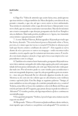 Jacob Lorber
132

      6. Digo Eu: “Sabia de antemão que assim farias; mas, ainda ignoras
que teus irmãos e colegas também são Meus discípulos, sem deixar de ser,
perante o mundo, o que são, até que o novo reitor se tiver ambientado.
Teus irmãos te orientarão sobre o que deverás fazer e falar perante vosso
novo chefe, que no começo usará uma vassoura dura. Mas não levará meio
ano e tereis conseguido o que desejais, porquanto não faz fé no Templo e
sim, no dinheiro. Mais tarde, porém, modificar-se-á. Agora, vai e transmite
a teus irmãos o que presenciaste em Kis!”
      7. A estas Minhas Palavras, Roban agradece Kisjonah por tudo que
lhe fizera, dizendo: “Na certa haverá poucos Kisjonah sobre a Terra,
por isto, és o único que me tocou o coração! O Senhor te abençoe por
tudo que fizeste a mim e a milhares de outros!” – Em seguida se curva
diante de nós e procura os outros na sinagoga – onde encontra todos
reunidos, exceto aqueles que lá costumavam tirar uma soneca. É recebi-
do com muita alegria e atenção e logo após troca suas impressões sur-
preendentes com os colegas.
      8. Também nós estamos bem-humorados, porquanto Kisjonah trou-
xera vários animais carregados de vinho, trigo, queijo, pão, mel e uma quan-
tidade de bons peixes defumados, de sorte que Maria mal sabe onde guar-
dar tudo isto. Por tal motivo pede-se a um vizinho para acondicionar o
resto em sua grande despensa, o que fez, não por gentileza, pois era avaren-
to – mas sim, por Kisjonah lhe ter oferecido algumas moedas de ouro.
Mostrou-se ele com isto tão solícito que no afã esbarrou com violência
contra o apóstolo João. Este lhe dirige as seguintes palavras: “Amigo, sê
mais cuidadoso no teu zelo pago, do contrário prejudicarás a ti, e a outros!
Todavia, serias feliz se fosses tão cuidadoso a favor do Reino de Deus, que
está tão próximo de ti! Ó cegueira, que jamais deseja ou pode reconhecer o
Altíssimo!” O vizinho, porém, não liga importância a João e continua no
seu trabalho pago.
      9. Eis que João pergunta: “Senhor, é possível que uma criatura seja tão
cega em sua alma?”
      10. Respondo: “Deixa-o! Existem na Judeia milhares destes imbecis,
mais tapados que os burros e seu prêmio será adequado!” Os ouvintes se
 