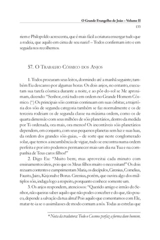 O Grande Evangelho de João – Volume II
                                                                         133

riem e Philopoldo acrescenta, que é mais fácil a criatura enxergar tudo que
a rodeia, que aquilo em cima de seu nariz! – Todos confirmam isto e em
seguida nos recolhemos.



    57. O TRABALHO CÓSMICO DOS ANJOS

     1. Todos procuram seus leitos, dormindo até a manhã seguinte; tam-
bém Eu descanso por algumas horas. Os dois anjos, no entanto, execu-
tam sua tarefa cósmica durante a noite, e ao pôr-do-sol se Me aproxi-
mam, dizendo: “Senhor, está tudo em ordem no Grande Homem Cós-
mico. (*) Os principais sóis centrais continuam em suas órbitas; a trajetó-
ria dos sóis de segunda categoria também se faz normalmente e os de
terceira rodeiam os de segunda classe na máxima ordem, como os de
quarta dimensão com seus milhões de sóis planetários, dentro da medida
por Ti ordenada, ora mais, ora menos! Os incontáveis sóis planetários
dependem, em conjunto, com seus pequenos planetas sem luz e suas luas,
da ordem dos grandes sóis-guias, – de sorte que neste conglomerado
solar, que temos a incumbência de vigiar, tudo se encontra numa ordem
perfeita e por isto podemos permanecer mais um dia na Tua e na com-
panhia de Teus caros filhos!”
     2. Digo Eu: “Muito bem; mas aproveitai cada minuto com
ensinamentos úteis, pois que os Meus filhos muito o necessitam!” Os dois
recuam contentes e cumprimentam Maria, os discípulos, Cirenius, Cornelius,
Fausto, Jairo, Kisjonah e Borus. Cirenius, porém, que ouvira algo dos múl-
tiplos sóis, indaga logo a respeito, porquanto conhece somente um.
     3. Os anjos respondem, atenciosos: “Querido amigo e irmão do Se-
nhor, não queiras saber aquilo que não podes conceber e do que, tão pou-
co, depende a salvação da tua alma! Pois aquilo que comentamos com Ele,
matar-te-ia se o assimilasses de modo comum a nós. Todas as estrelas que

                 * Nota da tradutora: Todo o Cosmos perfaz a forma dum homem.
 