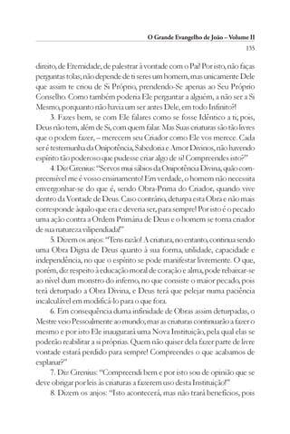 O Grande Evangelho de João – Volume II
                                                                         135

direito, de Eternidade, de palestrar à vontade com o Pai! Por isto, não faças
perguntas tolas; não depende de ti seres um homem, mas unicamente Dele
que assim te criou de Si Próprio, prendendo-Se apenas ao Seu Próprio
Conselho. Como também poderia Ele perguntar a alguém, a não ser a Si
Mesmo, porquanto não havia um ser antes Dele, em todo Infinito?!
      3. Fazes bem, se com Ele falares como se fosse Idêntico a ti; pois,
Deus não tem, além de Si, com quem falar. Mas Suas criaturas são tão livres
que o podem fazer, – merecem seu Criador como Ele vos merece. Cada
ser é testemunha da Onipotência, Sabedoria e Amor Divinos, não havendo
espírito tão poderoso que pudesse criar algo de si! Compreendes isto?”
      4. Diz Cirenius: “Servos mui sábios da Onipotência Divina, quão com-
preensível me é vosso ensinamento! Em verdade, o homem não necessita
envergonhar-se do que é, sendo Obra-Prima do Criador, quando vive
dentro da Vontade de Deus. Caso contrário, deturpa esta Obra e não mais
corresponde àquilo que era e deveria ser, para sempre! Por isto é o pecado
uma ação contra a Ordem Primária de Deus e o homem se torna criador
de sua natureza vilipendiada!”
      5. Dizem os anjos: “Tens razão! A criatura, no entanto, continua sendo
uma Obra Digna de Deus quanto à sua forma, utilidade, capacidade e
independência, no que o espírito se pode manifestar livremente. O que,
porém, diz respeito à educação moral de coração e alma, pode rebaixar-se
ao nível dum monstro do inferno, no que consiste o maior pecado, pois
terá deturpado a Obra Divina, e Deus terá que pelejar numa paciência
incalculável em modificá-lo para o que fora.
      6. Em consequência duma infinidade de Obras assim deturpadas, o
Mestre veio Pessoalmente ao mundo; mas as criaturas continuarão a fazer o
mesmo e por isto Ele inaugurará uma Nova Instituição, pela qual elas se
poderão reabilitar a si próprias. Quem não quiser dela fazer parte de livre
vontade estará perdido para sempre! Compreendes o que acabamos de
explanar?”
      7. Diz Cirenius: “Compreendi bem e por isto sou de opinião que se
deve obrigar por leis às criaturas a fazerem uso desta Instituição!”
      8. Dizem os anjos: “Isto acontecerá, mas não trará benefícios, pois
 