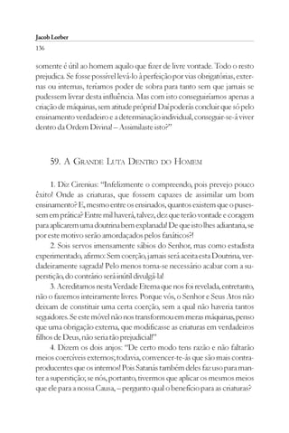 Jacob Lorber
136

somente é útil ao homem aquilo que fizer de livre vontade. Todo o resto
prejudica. Se fosse possível levá-lo à perfeição por vias obrigatórias, exter-
nas ou internas, teríamos poder de sobra para tanto sem que jamais se
pudessem livrar desta influência. Mas com isto conseguiríamos apenas a
criação de máquinas, sem atitude própria! Daí poderás concluir que só pelo
ensinamento verdadeiro e a determinação individual, conseguir-se-á viver
dentro da Ordem Divina! – Assimilaste isto?”



      59. A GRANDE LUTA DENTRO DO HOMEM

      1. Diz Cirenius: “Infelizmente o compreendo, pois prevejo pouco
êxito! Onde as criaturas, que fossem capazes de assimilar um bom
ensinamento? E, mesmo entre os ensinados, quantos existem que o puses-
sem em prática? Entre mil haverá, talvez, dez que terão vontade e coragem
para aplicarem uma doutrina bem explanada! De que isto lhes adiantaria, se
por este motivo serão amordaçados pelos fanáticos?!
      2. Sois servos imensamente sábios do Senhor, mas como estadista
experimentado, afirmo: Sem coerção, jamais será aceita esta Doutrina, ver-
dadeiramente sagrada! Pelo menos torna-se necessário acabar com a su-
perstição, do contrário será inútil divulgá-la!
      3. Acreditamos nesta Verdade Eterna que nos foi revelada, entretanto,
não o fazemos inteiramente livres. Porque vós, o Senhor e Seus Atos não
deixam de constituir uma certa coerção, sem a qual não haveria tantos
seguidores. Se este móvel não nos transformou em meras máquinas, penso
que uma obrigação externa, que modificasse as criaturas em verdadeiros
filhos de Deus, não seria tão prejudicial!”
      4. Dizem os dois anjos: “De certo modo tens razão e não faltarão
meios coercíveis externos; todavia, convencer-te-ás que são mais contra-
producentes que os internos! Pois Satanás também deles faz uso para man-
ter a superstição; se nós, portanto, tivermos que aplicar os mesmos meios
que ele para a nossa Causa, – pergunto qual o benefício para as criaturas?
 