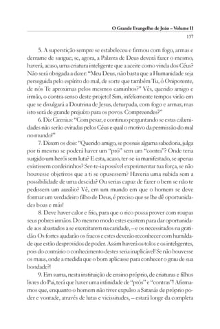 O Grande Evangelho de João – Volume II
                                                                        137

      5. A superstição sempre se estabeleceu e firmou com fogo, armas e
derrame de sangue; se, agora, a Palavra de Deus deverá fazer o mesmo,
haverá, acaso, uma criatura inteligente que a aceite como vinda dos Céus?
Não será obrigada a dizer: “Meu Deus, não basta que a Humanidade seja
perseguida pelo espírito do mal, de sorte que também Tu, ó Onipotente,
de nós Te aproximas pelos mesmos caminhos?” Vês, querido amigo e
irmão, o contra-senso deste projeto! Sim, infelizmente tempos virão em
que se divulgará a Doutrina de Jesus, deturpada, com fogo e armas; mas
isto será de grande prejuízo para os povos. Compreendes?”
      6. Diz Cirenius: “Com pesar, e continuo perguntando se estas calami-
dades não serão evitadas pelos Céus e qual o motivo da permissão do mal
no mundo!”
      7. Dizem os dois: “Querido amigo, se possuis alguma sabedoria, julga
por ti mesmo se poderá haver um “pró” sem um “contra”? Onde teria
surgido um herói sem luta? E esta, acaso, ter-se-ia manifestado, se apenas
existissem cordeirinhos? Ser-te-ia possível experimentar tua força, se não
houvesse objetivos que a ti se opusessem? Haveria uma subida sem a
possibilidade de uma descida? Ou serias capaz de fazer o bem se não te
pedissem um auxílio? Vê, em um mundo em que o homem se deve
formar um verdadeiro filho de Deus, é preciso que se lhe dê oportunida-
des boas e más!
      8. Deve haver calor e frio, para que o rico possa prover com roupas
seus pobres irmãos. Do mesmo modo estes existem para dar oportunida-
de aos abastados a se exercitarem na caridade, – e os necessitados na grati-
dão. Os fortes ajudarão os fracos e estes deverão reconhecer com humilda-
de que estão desprovidos de poder. Assim haverá os tolos e os inteligentes,
pois do contrário o conhecimento destes seria inaplicável! Se não houvesse
os maus, onde a medida que o bom aplicasse para conhecer o grau de sua
bondade?!
      9. Em suma, nesta instituição de ensino próprio, de criaturas e filhos
livres do Pai, terá que haver uma infinidade de “prós” e “contras”! Afirma-
mos que, enquanto o homem não tiver expulso a Satanás de próprio po-
der e vontade, através de lutas e vicissitudes, – estará longe da completa
 
