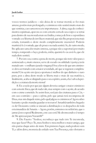 Jacob Lorber
14

vossos termos jurídicos – não deixa de se tornar mortal; se for mais
ameno, porém mais prolongado, o criminoso não sentirá muito mais do
que sentirias, caso uma mosca te importunasse. A alma, cega de conheci-
mentos espirituais, apavora-se com a morte certa do seu corpo e se retrai
para dentro de sua morada mais recôndita; começa de livre e espontânea
vontade a se libertar do invólucro material, que não lhe proporciona mais
estada, tornando-o deste modo completamente insensível. Poderás
martirizá-lo à vontade, que ele pouco ou nada sentirá. Se, de outro modo,
lhe aplicares uma dor muito intensa, a psique não a suportará por muito
tempo, rompendo o laço; poderás, então, queimá-lo ou assá-lo, que ele
nada disto sentirá.
      7. Por isto sou contra a pena de morte, porque não tem valor para o
sentenciado e, muito menos, serve de escudo ou utilidade à justiça; terás
matado um – e milhares jurarão vingança! Sou a favor de que um crimino-
so deva ser tratado com a maior severidade, até que se regenere completa-
mente! Um açoite em época oportuna é melhor do que dinheiro e ouro
puro, pois a alma deste modo se liberta mais e mais de sua matéria e,
finalmente, acaba se dirigindo para o seu espírito; assim, ela é salva da per-
dição e a criatura da morte eterna!
      8. Eis a razão por que juiz algum deveria castigar o maior criminoso
com a morte física, que de nada vale, mas sempre com o açoite, de acordo
com o crime cometido. Se assim fizer, será juiz das criaturas para o Céu, –
em caso contrário – para o inferno, pelo que jamais terá recompensa de
Deus, mas sim daquele reino, pelo qual julgou os criminosos! Agora sabes
bastante e podes mandar guardar os tesouros! Amanhã também chegarão
os de Chorazim e então se iniciará a distribuição e os despachos de toda
esta imundície de Satanás. – Agora, porém, entremos no refeitório, que o
jantar já nos espera! Realmente, este caso está Me aborrecendo e é tempo
de Me apressar para Nazareth!”
      9. Diz Fausto: “Senhor, reconheço que tudo isto Te incomoda,
mas que fazer? Peço-Te, meu Senhor e meu melhor e maior amigo, que
não partas daqui antes de mim. Em primeiro lugar, nada poderei sem
Ti, e além disto, morreria de enfado sem Tua Presença, não obstante a
 