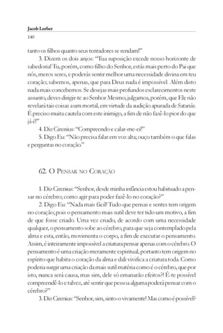 Jacob Lorber
140

tanto os filhos quanto seus tentadores se rendam!”
      3. Dizem os dois anjos: “Tua suposição excede nosso horizonte de
sabedoria! Tu, porém, como filho do Senhor, estás mais perto do Pai que
nós, meros seres, e poderás sentir melhor uma necessidade divina em teu
coração; sabemos, apenas, que para Deus nada é impossível. Além disto
nada mais concebemos. Se desejas mais profundos esclarecimentos neste
assunto, deves dirigir-te ao Senhor Mesmo; julgamos, porém, que Ele não
revelará tais coisas a um mortal, em virtude da audição apurada de Satanás.
É preciso muita cautela com este inimigo, a fim de não fazê-lo pior do que
já é!”
      4. Diz Cirenius: “Compreendo e calar-me-ei!”
      5. Digo Eu: “Não precisa falar em voz alta; ouço também o que falas
e perguntas no coração.”



      62. O PENSAR NO CORAÇÃO

      1. Diz Cirenius: “Senhor, desde minha infância estou habituado a pen-
sar no cérebro; como agir para poder fazê-lo no coração?”
      2. Digo Eu: “Nada mais fácil! Tudo que pensas e sentes tem origem
no coração; pois o pensamento mais sutil deve ter tido um motivo, a fim
de que fosse criado. Uma vez criado, de acordo com uma necessidade
qualquer, o pensamento sobe ao cérebro, para que seja contemplado pela
alma e esta, então, movimenta o corpo, a fim de executar o pensamento.
Assim, é inteiramente impossível a criatura pensar apenas com o cérebro. O
pensamento é uma criação meramente espiritual, portanto tem origem no
espírito que habita o coração da alma e dali vivifica a criatura toda. Como
poderia surgir uma criação da mais sutil matéria como é o cérebro, que por
isto, nunca será causa, mas sim, dele só emanarão efeitos?! É-te possível
compreendê-lo e talvez, até sentir que pessoa alguma poderá pensar com o
cérebro?”
      3. Diz Cirenius: “Senhor, sim, sinto-o vivamente! Mas como é possível?
 