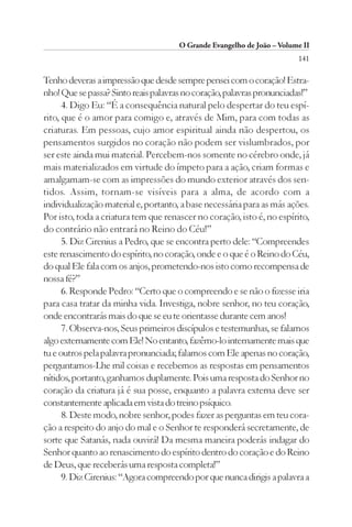 O Grande Evangelho de João – Volume II
                                                                        141

Tenho deveras a impressão que desde sempre pensei com o coração! Estra-
nho! Que se passa? Sinto reais palavras no coração, palavras pronunciadas!”
      4. Digo Eu: “É a consequência natural pelo despertar do teu espí-
rito, que é o amor para comigo e, através de Mim, para com todas as
criaturas. Em pessoas, cujo amor espiritual ainda não despertou, os
pensamentos surgidos no coração não podem ser vislumbrados, por
ser este ainda mui material. Percebem-nos somente no cérebro onde, já
mais materializados em virtude do ímpeto para a ação, criam formas e
amalgamam-se com as impressões do mundo exterior através dos sen-
tidos. Assim, tornam-se visíveis para a alma, de acordo com a
individualização material e, portanto, a base necessária para as más ações.
Por isto, toda a criatura tem que renascer no coração, isto é, no espírito,
do contrário não entrará no Reino do Céu!”
      5. Diz Cirenius a Pedro, que se encontra perto dele: “Compreendes
este renascimento do espírito, no coração, onde e o que é o Reino do Céu,
do qual Ele fala com os anjos, prometendo-nos isto como recompensa de
nossa fé?”
      6. Responde Pedro: “Certo que o compreendo e se não o fizesse iria
para casa tratar da minha vida. Investiga, nobre senhor, no teu coração,
onde encontrarás mais do que se eu te orientasse durante cem anos!
      7. Observa-nos, Seus primeiros discípulos e testemunhas, se falamos
algo externamente com Ele! No entanto, fazêmo-lo internamente mais que
tu e outros pela palavra pronunciada; falamos com Ele apenas no coração,
perguntamos-Lhe mil coisas e recebemos as respostas em pensamentos
nítidos, portanto, ganhamos duplamente. Pois uma resposta do Senhor no
coração da criatura já é sua posse, enquanto a palavra externa deve ser
constantemente aplicada em vista do treino psíquico.
      8. Deste modo, nobre senhor, podes fazer as perguntas em teu cora-
ção a respeito do anjo do mal e o Senhor te responderá secretamente, de
sorte que Satanás, nada ouvirá! Da mesma maneira poderás indagar do
Senhor quanto ao renascimento do espírito dentro do coração e do Reino
de Deus, que receberás uma resposta completa!”
      9. Diz Cirenius: “Agora compreendo por que nunca dirigis a palavra a
 