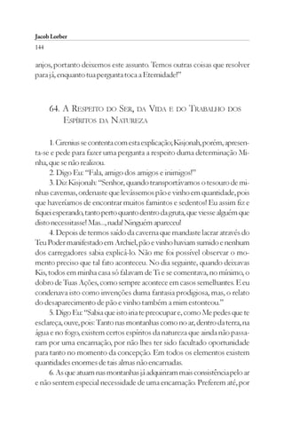Jacob Lorber
144

anjos, portanto deixemos este assunto. Temos outras coisas que resolver
para já, enquanto tua pergunta toca a Eternidade!”



      64. A RESPEITO DO SER, DA VIDA E DO TRABALHO DOS
          ESPÍRITOS DA NATUREZA

     1. Cirenius se contenta com esta explicação; Kisjonah, porém, apresen-
ta-se e pede para fazer uma pergunta a respeito duma determinação Mi-
nha, que se não realizou.
     2. Digo Eu: “Fala, amigo dos amigos e inimigos!”
     3. Diz Kisjonah: “Senhor, quando transportávamos o tesouro de mi-
nhas cavernas, ordenaste que levássemos pão e vinho em quantidade, pois
que haveríamos de encontrar muitos famintos e sedentos! Eu assim fiz e
fiquei esperando, tanto perto quanto dentro da gruta, que viesse alguém que
disto necessitasse! Mas..., nada! Ninguém apareceu!
     4. Depois de termos saído da caverna que mandaste lacrar através do
Teu Poder manifestado em Archiel, pão e vinho haviam sumido e nenhum
dos carregadores sabia explicá-lo. Não me foi possível observar o mo-
mento preciso que tal fato aconteceu. No dia seguinte, quando deixavas
Kis, todos em minha casa só falavam de Ti e se comentava, no mínimo, o
dobro de Tuas Ações, como sempre acontece em casos semelhantes. E eu
condenava isto como invenções duma fantasia prodigiosa, mas, o relato
do desaparecimento de pão e vinho também a mim estonteou.”
     5. Digo Eu: “Sabia que isto iria te preocupar e, como Me pedes que te
esclareça, ouve, pois: Tanto nas montanhas como no ar, dentro da terra, na
água e no fogo, existem certos espíritos da natureza que ainda não passa-
ram por uma encarnação, por não lhes ter sido facultado oportunidade
para tanto no momento da concepção. Em todos os elementos existem
quantidades enormes de tais almas não encarnadas.
     6. As que atuam nas montanhas já adquiriram mais consistência pelo ar
e não sentem especial necessidade de uma encarnação. Preferem até, por
 