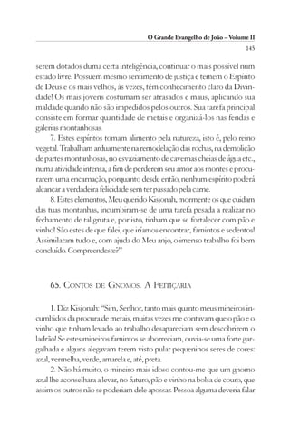 O Grande Evangelho de João – Volume II
                                                                        145

serem dotados duma certa inteligência, continuar o mais possível num
estado livre. Possuem mesmo sentimento de justiça e temem o Espírito
de Deus e os mais velhos, às vezes, têm conhecimento claro da Divin-
dade! Os mais jovens costumam ser atrasados e maus, aplicando sua
maldade quando não são impedidos pelos outros. Sua tarefa principal
consiste em formar quantidade de metais e organizá-los nas fendas e
galerias montanhosas.
     7. Estes espíritos tomam alimento pela natureza, isto é, pelo reino
vegetal. Trabalham arduamente na remodelação das rochas, na demolição
de partes montanhosas, no esvaziamento de cavernas cheias de água etc.,
numa atividade intensa, a fim de perderem seu amor aos montes e procu-
rarem uma encarnação, porquanto desde então, nenhum espírito poderá
alcançar a verdadeira felicidade sem ter passado pela carne.
     8. Estes elementos, Meu querido Kisjonah, mormente os que cuidam
das tuas montanhas, incumbiram-se de uma tarefa pesada a realizar no
fechamento de tal gruta e, por isto, tinham que se fortalecer com pão e
vinho! São estes de que falei, que iríamos encontrar, famintos e sedentos!
Assimilaram tudo e, com ajuda do Meu anjo, o imenso trabalho foi bem
concluído. Compreendeste?”



    65. CONTOS DE GNOMOS. A FEITIÇARIA

     1. Diz Kisjonah: “Sim, Senhor, tanto mais quanto meus mineiros in-
cumbidos da procura de metais, muitas vezes me contavam que o pão e o
vinho que tinham levado ao trabalho desapareciam sem descobrirem o
ladrão! Se estes mineiros famintos se aborreciam, ouvia-se uma forte gar-
galhada e alguns alegavam terem visto pular pequeninos seres de cores:
azul, vermelha, verde, amarela e, até, preta.
     2. Não há muito, o mineiro mais idoso contou-me que um gnomo
azul lhe aconselhara a levar, no futuro, pão e vinho na bolsa de couro, que
assim os outros não se poderiam dele apossar. Pessoa alguma deveria falar
 