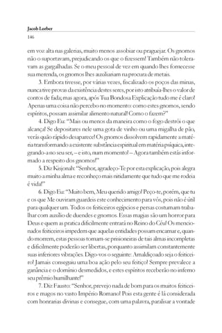Jacob Lorber
146

em voz alta nas galerias, muito menos assobiar ou praguejar. Os gnomos
não o suportavam, prejudicando os que o fizessem! Também não tolera-
vam as gargalhadas. Se o meu pessoal de vez em quando lhes fornecesse
sua merenda, os gnomos lhes auxiliariam na procura de metais.
      3. Embora tivesse, por várias vezes, fiscalizado os poços das minas,
nunca tive provas da existência destes seres, por isto atribuía-lhes o valor de
contos de fada; mas agora, após Tua Bondosa Explicação tudo me é claro!
Apenas uma coisa não percebo no momento: como estes gnomos, sendo
espíritos, possam assimilar alimento natural! Como o fazem?”
      4. Digo Eu: “Mais ou menos da maneira como o fogo destrói o que
alcança! Se depositares nele uma gota de vinho ou uma migalha de pão,
verás quão rápido desaparece! Os gnomos dissolvem rapidamente a maté-
ria transformando a existente substância espiritual em matéria psíquica, inte-
grando-a no seu ser, – e isto, num momento! – Agora também estás infor-
mado a respeito dos gnomos!”
      5. Diz Kisjonah: “Senhor, agradeço-Te por esta explicação, pois alegra
muito a minha alma e reconheço mais nitidamente que tudo que me rodeia
é vida!”
      6. Digo Eu: “Muito bem, Meu querido amigo! Peço-te, porém, que tu
e os que Me ouviram guardeis este conhecimento para vós, pois não é útil
para qualquer um. Todos os feiticeiros egípcios e persas costumam traba-
lhar com auxílio de duendes e gnomos. Essas magias são um horror para
Deus e quem as pratica dificilmente entrará no Reino do Céu! Os mencio-
nados feiticeiros impedem que aquelas entidades possam encarnar e, quan-
do morrem, estas pessoas tornam-se prisioneiras de tais almas incompletas
e dificilmente poderão ser libertas, porquanto assimilam constantemente
suas inferiores vibrações. Digo-vos o seguinte: Amaldiçoado seja o feiticei-
ro! Jamais conseguiu uma boa ação pelo seu feitiço! Sempre prevalece a
ganância e o domínio desmedidos, e estes espíritos receberão no inferno
seu prêmio humilhante!”
      7. Diz Fausto: “Senhor, prevejo nada de bom para os muitos feiticei-
ros e magos no vasto Império Romano! Pois esta gente é lá considerada
com honrarias divinas e consegue, com uma palavra, paralisar a vontade
 