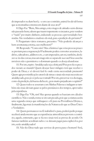 O Grande Evangelho de João – Volume II
                                                                            147

do imperador ou dum herói, – e em caso contrário, animá-los de tal forma
que as montanhas estremecem diante de seus atos!”
      8. Digo Eu: “Bem, Meu amigo, estes magos de atitudes semi-divinas
não passarão bem; sabem que traem torpemente os incautos, pois vendem
o “nada” por muito dinheiro, induzindo as pessoas a perversidades hor-
rendas. São verdadeiros criadores do mal, para a perdição do próximo!”
      9. Perguntam vários romanos, presentes: “Não poderão alcançar a
bem-aventurança eterna, caso melhorem?”
      10. Respondo: “Como não? Mas a lástima é que estas pessoas pouco
se prestam para a regeneração! Facilmente podeis converter assassinos, la-
drões, salteadores, adúlteros etc., e um imperador, um rei, também, desfa-
zer-se-ão das coroas; mas um mago não se separa de sua vara! Seus asseclas
invisíveis não o permitem e o dominam quando os deseja abandonar.
      11. Por isto, repito: Amaldiçoada seja a feitiçaria! Pois por ela os peca-
dos vieram ao mundo! Quem desejar fazer milagres terá que receber o
poder de Deus; e só deverá fazê-lo onde exista necessidade premente!
Quem agir por mistificações através de rimas e sinais não mais necessita ser
amaldiçoado, pois já o é pela sua vontade! Por isto, preservai-vos da magia,
como da predição, da buena-dicha etc., pois muito prejudicam o espírito!”
      12. Quase todos se assustam com Minhas Palavras e indagam se tam-
bém não mais deviam guiar-se pelos prenúncios dos tempos, aprovados
pela experiência.
      13. Digo Eu: “Oh, sim! Mas apenas quando se baseiam em cálculos
científicos. Não o sendo, torna-se isto um pecado, pois que a criatura aceita
uma segunda crença que enfraquece a fé pura na Providência Divina e,
finalmente, liga mais às manifestações da Natureza do que ao Deus Único
e Verdadeiro.
      14. Quem permanecer na fé inabalável e pura, poderá pedir porque
receberá ainda mesmo que as experiências atmosféricas provem o contrá-
rio; aquele, entretanto, que se fia nos sinais terá as provas de acordo. Os
fariseus também acreditam neles e se deixam pagar para explicá-los; por
isto, serão amaldiçoados!
      15. Não fez Deus tudo que servisse de prova para o homem? Será,
 