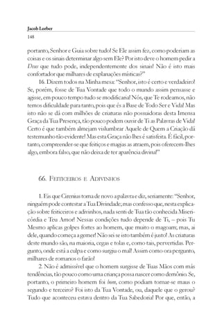 Jacob Lorber
148

portanto, Senhor e Guia sobre tudo! Se Ele assim fez, como poderiam as
coisas e os sinais determinar algo sem Ele? Por isto deve o homem pedir a
Deus que tudo pode, independentemente dos sinais! Não é isto mais
confortador que milhares de explanações místicas?”
     16. Dizem todos na Minha mesa: “Senhor, isto é certo e verdadeiro!
Se, porém, fosse de Tua Vontade que todo o mundo assim pensasse e
agisse, em pouco tempo tudo se modificaria! Nós, que Te rodeamos, não
temos dificuldade para tanto, pois que és a Base de Todo Ser e Vida! Mas
isto não se dá com milhões de criaturas não possuidoras desta Imensa
Graça da Tua Presença, tão pouco podem ouvir de Ti as Palavras de Vida!
Certo é que também almejam vislumbrar Aquele de Quem a Criação dá
testemunho tão evidente! Mas esta Graça não lhes é satisfeita. É fácil, por-
tanto, compreender-se que feitiços e magias as atraem, pois oferecem-Ihes
algo, embora falso, que não deixa de ter aparência divina!”



      66. FEITICEIROS    E   ADIVINHOS

     1. Eis que Cirenius toma de novo a palavra e diz, seriamente: “Senhor,
ninguém pode contestar a Tua Divindade; mas confesso que, nesta explica-
ção sobre feiticeiros e adivinhos, nada senti de Tua tão conhecida Miseri-
córdia e Teu Amor! Nessas condições tudo depende de Ti, – pois Tu
Mesmo aplicas golpes fortes ao homem, que muito o magoam; mas, ai
dele, quando começa a gemer! Não sei se isto também é justo! As criaturas
deste mundo são, na maioria, cegas e tolas e, como tais, pervertidas. Per-
gunto, onde está a culpa e como surgiu o mal! Assim como ora pergunto,
milhares de romanos o farão!
     2. Não é admissível que o homem surgisse de Tuas Mãos com más
tendências, tão pouco como uma criança possa nascer como demônio. Se,
portanto, o primeiro homem foi bom, como podiam tornar-se maus o
segundo e terceiro? Foi isto da Tua Vontade, ou, daquele que o gerou?
Tudo que aconteceu estava dentro da Tua Sabedoria! Por que, então, a
 