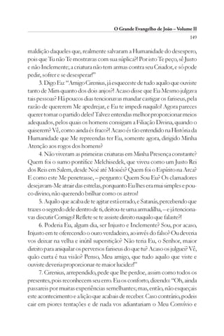 O Grande Evangelho de João – Volume II
                                                                         149

maldição daqueles que, realmente salvaram a Humanidade do desespero,
pois que Tu não Te mostravas com sua súplica?! Por isto Te peço, sê Justo
e não Inclemente; a criatura não tem armas contra seu Criador, e só pode
pedir, sofrer e se desesperar!”
      3. Digo Eu: “Amigo Cirenius, já esqueceste de tudo aquilo que ouviste
tanto de Mim quanto dos dois anjos?! Acaso disse que Eu Mesmo julgava
tais pessoas? Há poucos dias tencionavas mandar castigar os fariseus, pela
razão de quererem Me apedrejar, e Eu te impedi naquilo! Agora pareces
querer tomar o partido deles! Talvez entendas melhor proporcionar meios
adequados, pelos quais os homens consigam a Filiação Divina, quando o
quiserem? Vê, como ainda és fraco?! Acaso és tão entendido na História da
Humanidade que Me repreendas ter Eu, somente agora, dirigido Minha
Atenção aos rogos dos homens?
      4. Não viveram as primeiras criaturas em Minha Presença constante?
Quem foi o sumo pontífice Melchisedek, que viveu como um Justo Rei
dos Reis em Salem, desde Noé até Moisés? Quem foi o Espírito na Arca?
E como este Me penetrasse, – pergunto: Quem Sou Eu? Os clamadores
desejavam-Me atrair das estrelas, porquanto Eu lhes era mui simples e pou-
co divino, não querendo brilhar como os astros!
      5. Aquilo que acaba de te agitar está errado, e Satanás, percebendo que
trazes o segredo dele dentro de ti, deitou-te uma armadilha, – e já tenciona-
vas discutir Comigo! Reflete se te assiste direito naquilo que falaste?!
      6. Poderia Eu, algum dia, ser Injusto e Inclemente? Sou, por acaso,
Injusto em te oferecendo o ouro verdadeiro, ao invés do falso? Ou deveria
vos deixar na velha e inútil superstição? Não teria Eu, o Senhor, maior
direito para aniquilar os perversos fariseus do que tu? Acaso os julguei? Vê,
quão curta é tua visão? Penso, Meu amigo, que tudo aquilo que viste e
ouviste deveria proporcionar-te maior lucidez!”
      7. Cirenius, arrependido, pede que lhe perdoe, assim como todos os
presentes, pois reconhecem seu erro. Eu os conforto, dizendo: “Oh, ainda
passareis por muitas experiências semelhantes; mas, então, não esqueçais
este acontecimento e a lição que acabais de receber. Caso contrário, podeis
cair em piores tentações e de nada vos adiantariam o Meu Convívio e
 
