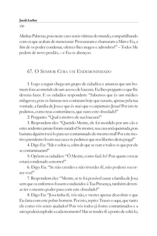 Jacob Lorber
150

Minhas Palavras; pois neste caso sereis vítimas do mundo, compartilhando
com os que acabais de mencionar: Procuraram e chamaram a Mim e Eu, a
fim de os poder condenar, ofereci-lhes magos e adivinhos!” – Todos Me
pedem de novo perdão, – e Eu os abençoo.



      67. O SENHOR CURA         UM   ENDEMONINHADO

     1. Logo a seguir chega um grupo de cidadãos e anuncia que um ho-
mem fora acometido de um acesso de loucura. Eu lhes pergunto o que lhe
deveria fazer. E os cidadãos respondem: “Sabemos que és um médico
milagroso, pois os fariseus nos contaram hoje que curaste, apenas pela tua
vontade, a família de Josa e que és mais que o carpinteiro Jesus! Por isto te
pedimos, como teus conterrâneos, que cures este obsedado!”
     2. Pergunto: “Qual o motivo de sua loucura?”
     3. Respondem eles: “Querido Mestre, ele foi mordido por um cão e
estes acidentes jamais foram curados! Se morrer, sua casa será queimada, pois
bastaria alguém tocá-lo para ser contaminado do mesmo mal! Por este mo-
tivo prendemo-lo em sua casa e te pedimos que nos libertes desta praga!”
     4. Digo Eu: “Ide e soltai-o, a fim de que se cure e todos os que por ele
se contaminaram!”
     5. Opõem os cidadãos: “Ó Mestre, como fazê-lo? Pois quem o tocar
estará condenado a morrer!”
     6. Digo Eu: “Se não crerdes e não tiverdes fé, não poderei socor-
rer-vos!”
     7. Respondem eles: “Mestre, se te foi possível curar a família de Josa
sem que os enfermos fossem conduzidos à Tua Presença, também deveri-
as ter o mesmo poder para com este obsedado!”
     8. Digo Eu: “Josa tinha fé, vós não, e viestes apenas descobrir o que
Eu faria com este pobre homem. Por isto, repito: Trazei-o aqui, que tanto
ele como vós sereis ajudados! Pois vós todos já fostes contaminados e a
raiva poderá explodir a cada momento! Mas se tendes fé a ponto de soltá-lo,
 