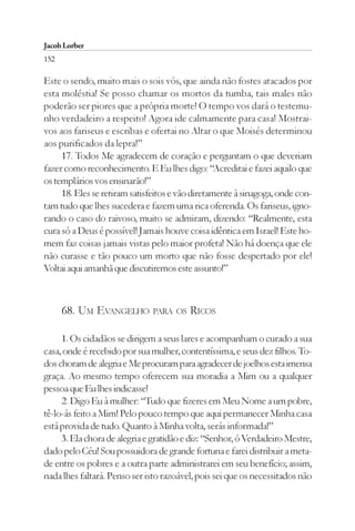 Jacob Lorber
152

Este o sendo, muito mais o sois vós, que ainda não fostes atacados por
esta moléstia! Se posso chamar os mortos da tumba, tais males não
poderão ser piores que a própria morte! O tempo vos dará o testemu-
nho verdadeiro a respeito! Agora ide calmamente para casa! Mostrai-
vos aos fariseus e escribas e ofertai no Altar o que Moisés determinou
aos purificados da lepra!”
     17. Todos Me agradecem de coração e perguntam o que deveriam
fazer como reconhecimento. E Eu lhes digo: “Acreditai e fazei aquilo que
os templários vos ensinarão!”
     18. Eles se retiram satisfeitos e vão diretamente à sinagoga, onde con-
tam tudo que lhes sucedera e fazem uma rica oferenda. Os fariseus, igno-
rando o caso do raivoso, muito se admiram, dizendo: “Realmente, esta
cura só a Deus é possível! Jamais houve coisa idêntica em Israel! Este ho-
mem faz coisas jamais vistas pelo maior profeta! Não há doença que ele
não curasse e tão pouco um morto que não fosse despertado por ele!
Voltai aqui amanhã que discutiremos este assunto!”



      68. UM EVANGELHO PARA OS RICOS

     1. Os cidadãos se dirigem a seus lares e acompanham o curado a sua
casa, onde é recebido por sua mulher, contentíssima, e seus dez filhos. To-
dos choram de alegria e Me procuram para agradecer de joelhos esta imensa
graça. Ao mesmo tempo oferecem sua moradia a Mim ou a qualquer
pessoa que Eu lhes indicasse!
     2. Digo Eu à mulher: “Tudo que fizeres em Meu Nome a um pobre,
tê-lo-ás feito a Mim! Pelo pouco tempo que aqui permanecer Minha casa
está provida de tudo. Quanto à Minha volta, serás informada!”
     3. Ela chora de alegria e gratidão e diz: “Senhor, ó Verdadeiro Mestre,
dado pelo Céu! Sou possuidora de grande fortuna e farei distribuir a meta-
de entre os pobres e a outra parte administrarei em seu benefício; assim,
nada lhes faltará. Penso ser isto razoável, pois sei que os necessitados não
 