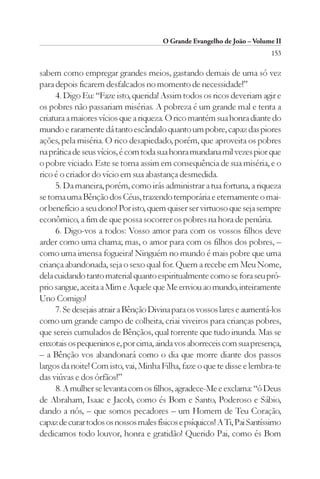 O Grande Evangelho de João – Volume II
                                                                          153

sabem como empregar grandes meios, gastando demais de uma só vez
para depois ficarem desfalcados no momento de necessidade!”
     4. Digo Eu: “Faze isto, querida! Assim todos os ricos deveriam agir e
os pobres não passariam misérias. A pobreza é um grande mal e tenta a
criatura a maiores vícios que a riqueza. O rico mantém sua honra diante do
mundo e raramente dá tanto escândalo quanto um pobre, capaz das piores
ações, pela miséria. O rico desapiedado, porém, que aproveita os pobres
na prática de seus vícios, é com toda sua honra mundana mil vezes pior que
o pobre viciado. Este se torna assim em consequência de sua miséria, e o
rico é o criador do vício em sua abastança desmedida.
     5. Da maneira, porém, como irás administrar a tua fortuna, a riqueza
se torna uma Bênção dos Céus, trazendo temporária e eternamente o mai-
or benefício a seu dono! Por isto, quem quiser ser virtuoso que seja sempre
econômico, a fim de que possa socorrer os pobres na hora de penúria.
     6. Digo-vos a todos: Vosso amor para com os vossos filhos deve
arder como uma chama; mas, o amor para com os filhos dos pobres, –
como uma imensa fogueira! Ninguém no mundo é mais pobre que uma
criança abandonada, seja o sexo qual for. Quem a recebe em Meu Nome,
dela cuidando tanto material quanto espiritualmente como se fora seu pró-
prio sangue, aceita a Mim e Aquele que Me enviou ao mundo, inteiramente
Uno Comigo!
     7. Se desejais atrair a Bênção Divina para os vossos lares e aumentá-los
como um grande campo de colheita, criai viveiros para crianças pobres,
que sereis cumulados de Bênçãos, qual torrente que tudo inunda. Mas se
enxotais os pequeninos e, por cima, ainda vos aborreceis com sua presença,
– a Bênção vos abandonará como o dia que morre diante dos passos
largos da noite! Com isto, vai, Minha Filha, faze o que te disse e lembra-te
das viúvas e dos órfãos!”
     8. A mulher se levanta com os filhos, agradece-Me e exclama: “ó Deus
de Abraham, Isaac e Jacob, como és Bom e Santo, Poderoso e Sábio,
dando a nós, – que somos pecadores – um Homem de Teu Coração,
capaz de curar todos os nossos males físicos e psíquicos! A Ti, Pai Santíssimo
dedicamos todo louvor, honra e gratidão! Querido Pai, como és Bom
 