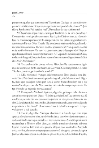 Jacob Lorber
154

para com aqueles que somente em Ti confiam! Castigas os que não cum-
prem Teus Mandamentos; mas, se o pecador arrependido Te chama: “Que-
rido e Santíssimo Pai, perdoa-me!”, Tu o salvas do seu sofrimento!
     9. Ó criaturas, segui o meu exemplo! Também eu fui uma pecadora e
Deus me fez sentir, poderosamente, Seu Açoite Divino; mas, eu não vaci-
lava na confiança para com Ele, arrependi-me das faltas e roguei fervoro-
samente ao Pai nos Céus. E vede, Ele atendeu as minhas súplicas, salvando-
me da imensa miséria! Por isto, confiai apenas Nele! Pois quando não há
mais auxílio humano, Ele vem na certa e socorre o desesperado! Eis por-
que devemos louvá-Lo constantemente! A Ti, querido Enviado dos Céus,
toda a minha gratidão, pois deves ser um Instrumento Sagrado nas Mãos
do Deus Onipotente!”
     10. Esta exclamação, que se refere a Mim, faz-Me verter muitas lágri-
mas de comoção, tanto que tenho de Me virar. Cirenius percebe-o e diz:
“Senhor, que tens, pois estás chorando?”
     11. E Eu respondo: “Amigo, existem poucos filhos iguais a esta! De-
veria Eu, o Pai, tão sinceramente por ela elogiado, não Me comover? Digo-
te, mais que qualquer outro pai! Esta é como todas deveriam ser e Eu
muito Me alegro com ela! Mas também deverá saber o que representa Eu
ter chorado de regozijo por sua causa!”
     12. Enxugando Minhas Lágrimas, digo-lhe, pois que nela vibra um
amor intenso para com Deus: “Minha querida filha! Teu amor e tua fé
em Deus, sendo tão imensos como jamais vi, não posso deixar-te as-
sim. Manda teu filho mais velho, chamar teu marido, que tenho algo de
importante a lhe dizer!” O menino corre à cidade e em pouco tempo
volta com o pai curado.
     13. Então, digo-lhe: “Amigo, chamei-te a fim de que não sejas
apenas são de corpo e sim, também da alma, que viverá eternamente, e
saibas de tudo que aqui sucedeu. Hoje à noite serás Meu hóspede com
tua mulher e filhos e, além disto, assistirás a muita coisa para saberes
Quem te curou. Isto será uma grande alegria para vós todos. Antes da
ceia, porém, daremos um pequeno passeio à sinagoga construída por
Jairo, e ele, sua esposa, sua filha e esposo, Cirenius, Cornelius, Fausto,
 