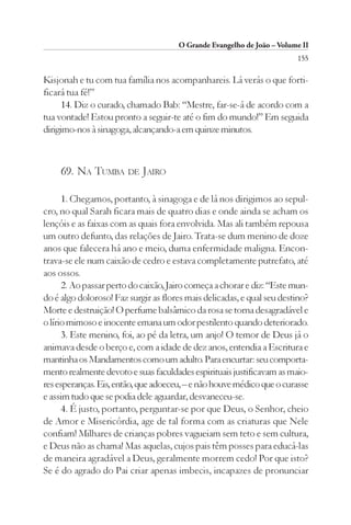 O Grande Evangelho de João – Volume II
                                                                        155

Kisjonah e tu com tua família nos acompanhareis. Lá verás o que forti-
ficará tua fé!”
      14. Diz o curado, chamado Bab: “Mestre, far-se-á de acordo com a
tua vontade! Estou pronto a seguir-te até o fim do mundo!” Em seguida
dirigimo-nos à sinagoga, alcançando-a em quinze minutos.



     69. NA TUMBA DE JAIRO

      1. Chegamos, portanto, à sinagoga e de lá nos dirigimos ao sepul-
cro, no qual Sarah ficara mais de quatro dias e onde ainda se acham os
lençóis e as faixas com as quais fora envolvida. Mas ali também repousa
um outro defunto, das relações de Jairo. Trata-se dum menino de doze
anos que falecera há ano e meio, duma enfermidade maligna. Encon-
trava-se ele num caixão de cedro e estava completamente putrefato, até
aos ossos.
      2. Ao passar perto do caixão, Jairo começa a chorar e diz: “Este mun-
do é algo doloroso! Faz surgir as flores mais delicadas, e qual seu destino?
Morte e destruição! O perfume balsâmico da rosa se torna desagradável e
o lírio mimoso e inocente emana um odor pestilento quando deteriorado.
      3. Este menino, foi, ao pé da letra, um anjo! O temor de Deus já o
animava desde o berço e, com a idade de dez anos, entendia a Escritura e
mantinha os Mandamentos como um adulto. Para encurtar: seu comporta-
mento realmente devoto e suas faculdades espirituais justificavam as maio-
res esperanças. Eis, então, que adoeceu, – e não houve médico que o curasse
e assim tudo que se podia dele aguardar, desvaneceu-se.
      4. É justo, portanto, perguntar-se por que Deus, o Senhor, cheio
de Amor e Misericórdia, age de tal forma com as criaturas que Nele
confiam! Milhares de crianças pobres vagueiam sem teto e sem cultura,
e Deus não as chama! Mas aquelas, cujos pais têm posses para educá-las
de maneira agradável a Deus, geralmente morrem cedo! Por que isto?
Se é do agrado do Pai criar apenas imbecis, incapazes de pronunciar
 