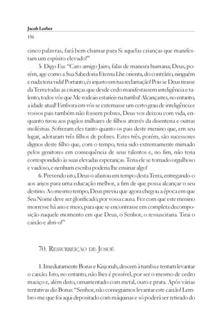 Jacob Lorber
156

cinco palavras, fará bem chamar para Si aquelas crianças que manifes-
tam um espírito elevado!”
     5. Digo Eu: “Caro amigo Jairo, falas de maneira humana; Deus, po-
rém, age como a Sua Sabedoria Eterna Lhe orienta, do contrário, ninguém
e nada teria vida! Portanto, és injusto em tua reclamação! Pois se Deus tirasse
da Terra todas as crianças que desde cedo manifestassem inteligência e ta-
lento, todos vós que Me rodeais estaríeis na tumba! Alcançastes, no entanto,
a idade atual! Embora em vós se externasse um certo grau de inteligência e
vossos pais também não fossem pobres, Deus vos deixou com vida, en-
quanto tirou aos pagãos milhares de filhos através da disenteria e outras
moléstias. Sofreram eles tanto quanto os pais deste menino que, em seu
lugar, adotaram três filhos de pobres. Estes três, porém, são sucessores
dignos deste filho que, com o tempo, teria sido extremamente mimado
pelos genitores em consequência de seus talentos e, no fim, não teria
correspondido às suas elevadas esperanças. Teria ele se tornado orgulhoso
e vaidoso, e nenhum escriba poderia lhe ensinar algo!
     6. Prevendo isto, Deus o afastou em tempo desta Terra, entregando-o
aos anjos para uma educação melhor, a fim de que possa alcançar o seu
destino. Ao mesmo tempo, Deus previu que agora chegou a época em que
Seu Nome deve ser glorificado, por vossa causa. Fez com que este menino
morresse há ano e meio, para que se encontrasse em completa decompo-
sição naquele momento em que Deus, o Senhor, o ressuscitaria. Tirai o
caixão e abri-o!”



      70. RESSURREIÇÃO DE JOSOÉ

     1. Imediatamente Borus e Kisjonah, descem à tumba e tentam levantar
o caixão. Isto, no entanto, não lhes é possível, por ser o mesmo de cedro
maciço e, além disto, ornamentado com metal, ouro e prata. Após várias
tentativas diz Borus: “Senhor, não conseguimos levantar este caixão! Lem-
bro-me que foi aqui depositado com máquinas e só poderá ser retirado do
 
