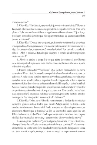 O Grande Evangelho de João – Volume II
                                                                         157

mesmo modo!”
      2. Digo Eu: “Então saí, que os dois jovens se incumbirão!” Borus e
Kisjonah obedecem e os anjos suspendem o esquife como se fora uma
pluma. Bab, sua mulher e filhos arregalam os olhos e dizem: “Que força
possuem estes dois jovens que não aparentam mais de quinze anos! Isto
jamais aconteceu!”
      3. Digo Eu: “Deixai isto de parte, pois sereis testemunhas de coisas
mais grandiosas! Mas, uma coisa vos recomendo seriamente: não comenteis
algo do que suceder, mesmo aos Meus discípulos! Por ora não o poderão
saber. – Abri o caixão, a fim de que vejamos o estado de decomposição
deste menino!”
      4. Abre-se, então, o esquife e o que resta do corpo é, por Borus,
desembaraçado dos panos e tiras. Todos contemplam com horror aquele
miserável esqueleto.
      5. Fausto, então, diz: “ ‘Ecce homo’ ! Que destino maravilhoso da carne
tentadora! Um crânio horrendo no qual ainda estão colados uns poucos
cabelos! A pele sobre o peito, marron-esverdeada, perfurada por algumas
costelas meio apodrecidas, a espinha dorsal enegrecida, sobre a qual se
veem vestígios das vísceras cobertas de mofo! E os pés, – coisa horrível!
Nossas narinas percebem que não se encontram no bazar dum vendedor
de perfumes, pois o cheiro é pior que eu pensava! Este quadro serve bem
para apresentar à criatura a nulidade do seu ser, pois este destino a todos
nós espera! Por isto prefiro a cremação do defunto!”
      6. Digo Eu: “Mas, se o Filho do homem tem o Poder de ressuscitar
defuntos iguais a este, e todos que, desde Adam, jazem na terra, – este
quadro também será horrendo? Pode a morte ter algo de pavoroso, se
existe um Mestre que a domina? A fim de que todos vejais que Eu, um
Filho do homem, tenho Pleno Poder para ressuscitar também tais corpos,
vivificá-los e torná-los imortais, – este menino disto vos dará a prova!”
      7. Assim, pois, exclamo: “Josoé, digo-te, levanta-te e vive, e testemu-
nha que Eu tenho o Poder de ressuscitar defuntos como tu!” No mesmo
instante faz-se sentir uma forte rajada de vento! O mofo desaparece, sobre
os ossos se estica a pele, o corpo começa a surgir e em poucos minutos se
 