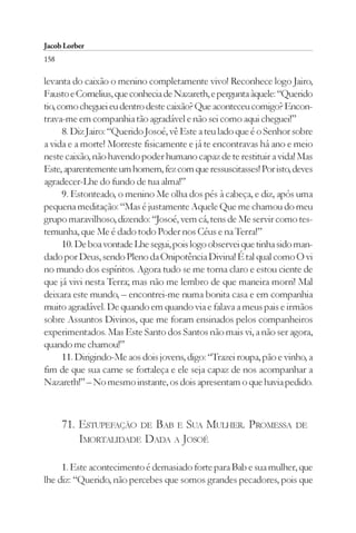 Jacob Lorber
158

levanta do caixão o menino completamente vivo! Reconhece logo Jairo,
Fausto e Cornelius, que conhecia de Nazareth, e pergunta àquele: “Querido
tio, como cheguei eu dentro deste caixão? Que aconteceu comigo? Encon-
trava-me em companhia tão agradável e não sei como aqui cheguei!”
      8. Diz Jairo: “Querido Josoé, vê Este a teu lado que é o Senhor sobre
a vida e a morte! Morreste fisicamente e já te encontravas há ano e meio
neste caixão, não havendo poder humano capaz de te restituir a vida! Mas
Este, aparentemente um homem, fez com que ressuscitasses! Por isto, deves
agradecer-Lhe do fundo de tua alma!”
      9. Estonteado, o menino Me olha dos pés à cabeça, e diz, após uma
pequena meditação: “Mas é justamente Aquele Que me chamou do meu
grupo maravilhoso, dizendo: “Josoé, vem cá, tens de Me servir como tes-
temunha, que Me é dado todo Poder nos Céus e na Terra!”
      10. De boa vontade Lhe segui, pois logo observei que tinha sido man-
dado por Deus, sendo Pleno da Onipotência Divina! É tal qual como O vi
no mundo dos espíritos. Agora tudo se me torna claro e estou ciente de
que já vivi nesta Terra; mas não me lembro de que maneira morri! Mal
deixara este mundo, – encontrei-me numa bonita casa e em companhia
muito agradável. De quando em quando via e falava a meus pais e irmãos
sobre Assuntos Divinos, que me foram ensinados pelos companheiros
experimentados. Mas Este Santo dos Santos não mais vi, a não ser agora,
quando me chamou!”
      11. Dirigindo-Me aos dois jovens, digo: “Trazei roupa, pão e vinho, a
fim de que sua carne se fortaleça e ele seja capaz de nos acompanhar a
Nazareth!” – No mesmo instante, os dois apresentam o que havia pedido.



      71. ESTUPEFAÇÃO DE BAB E SUA MULHER. PROMESSA                   DE
          IMORTALIDADE DADA A JOSOÉ

     1. Este acontecimento é demasiado forte para Bab e sua mulher, que
lhe diz: “Querido, não percebes que somos grandes pecadores, pois que
 