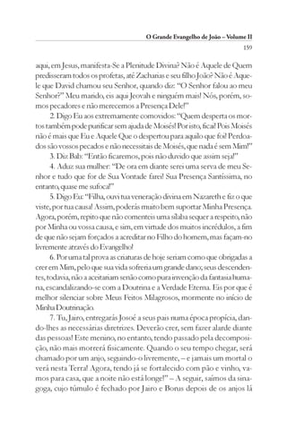 O Grande Evangelho de João – Volume II
                                                                        159

aqui, em Jesus, manifesta-Se a Plenitude Divina? Não é Aquele de Quem
predisseram todos os profetas, até Zacharias e seu filho João? Não é Aque-
le que David chamou seu Senhor, quando diz: “O Senhor falou ao meu
Senhor?” Meu marido, eis aqui Jeovah e ninguém mais! Nós, porém, so-
mos pecadores e não merecemos a Presença Dele!”
      2. Digo Eu aos extremamente comovidos: “Quem desperta os mor-
tos também pode purificar sem ajuda de Moisés! Por isto, ficai! Pois Moisés
não é mais que Eu e Aquele Que o despertou para aquilo que foi! Perdoa-
dos são vossos pecados e não necessitais de Moisés, que nada é sem Mim!”
      3. Diz Bab: “Então ficaremos, pois não duvido que assim seja!”
      4. Aduz sua mulher: “De ora em diante serei uma serva de meu Se-
nhor e tudo que for de Sua Vontade farei! Sua Presença Santíssima, no
entanto, quase me sufoca!”
      5. Digo Eu: “Filha, ouvi tua veneração divina em Nazareth e fiz o que
viste, por tua causa! Assim, poderás muito bem suportar Minha Presença.
Agora, porém, repito que não comenteis uma sílaba sequer a respeito, não
por Minha ou vossa causa, e sim, em virtude dos muitos incrédulos, a fim
de que não sejam forçados a acreditar no Filho do homem, mas façam-no
livremente através do Evangelho!
      6. Por uma tal prova as criaturas de hoje seriam como que obrigadas a
crer em Mim, pelo que sua vida sofreria um grande dano; seus descenden-
tes, todavia, não a aceitariam senão como pura invenção da fantasia huma-
na, escandalizando-se com a Doutrina e a Verdade Eterna. Eis por que é
melhor silenciar sobre Meus Feitos Milagrosos, mormente no início de
Minha Doutrinação.
      7. Tu, Jairo, entregarás Josoé a seus pais numa época propícia, dan-
do-lhes as necessárias diretrizes. Deverão crer, sem fazer alarde diante
das pessoas! Este menino, no entanto, tendo passado pela decomposi-
ção, não mais morrerá fisicamente. Quando o seu tempo chegar, será
chamado por um anjo, seguindo-o livremente, – e jamais um mortal o
verá nesta Terra! Agora, tendo já se fortalecido com pão e vinho, va-
mos para casa, que a noite não está longe!” – A seguir, saímos da sina-
goga, cujo túmulo é fechado por Jairo e Borus depois de os anjos lá
 